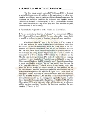 71
4.3.8 THREE PHASES COMMIT PROTOCOL
The three-phase commit protocol (3PC) [Skeen, 1981] is designed
as a non-blocking protocol. We will see in this section that it is indeed non-
blocking when failures are restricted to site failures. Let us first consider the
necessary and sufficient conditions for designing non- blocking atomic
commitment protocols. A commit protocol that is synchronous within one
state transition is non-blocking if and only if its state transition diagram
contains neither of the following:
1. No state that is “adjacent” to both a commit and an abort state.
2. No non-committable state that is “adjacent” to a commit state ([Skeen,
1981; Skeen and Stonebraker, 1983]). The term adjacent here means that it
is possible to go from one state to the other with a single state transition
Consider the COMMIT state in the 2PC protocol. If any process is
in this state, we know that all the sites have voted to commit the transaction.
Such states are called committable. There are other states in the 2PC
protocol that are non-committable. The one we are interested in is the
READY state, which is non-committable since the existence of aprocess in
this state does not imply that all the processes have voted to commit the
transaction. It is obvious that the WAIT state in the coordinator and the
READY state in the participant 2PC protocol violate the non-blocking
conditions we have stated above. Therefore, one might be able to make the
following modification to the 2PC protocol to satisfy the conditions and turn
it into a non-blocking protocol. We can add another state between the
WAIT (and READY) and COMMIT stateswhich serves as a buffer state
where the process is ready to commit (if thatis the final decision) but has
not yet committed. The state transition diagrams for the coordinator and the
participant in this protocol are depicted in Figure 2.3.9. This is called the
three-phase commit protocol (3PC) because there are three state transitions
from the INITIAL state to a COMMIT state. The execution of the protocol
between the coordinator and one participant is depicted in Figure. Note that
this is identical to Figure except for the addition of the PRECOMMIT state.
Observe that 3PC is also a protocol where all the states are synchronous
within onestate transition. Therefore, the foregoing conditions for non-
blocking 2PC apply to 3PC.
 