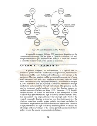 72
Fig: 4.3.9 State Transitions in 3PC Protocol
It is possible to design different 3PC algorithms depending on the
communication topology. The one given in Figure is centralized. It is also
straightforward to design a distributed 3PC protocol. A linear 3PC protocol
is somewhat more involved, so we leave it as an exercise.
4.4.1 PARALLEL DATABASE SYSTEM
A parallel computer, or multiprocessor, is a special kind of
distributed system made of a number of nodes (processors, memories and
disks) connected by a very fast network within one or more cabinets in the
same room. The main idea is to build a very powerful computer out of many
small computers, each with a very good cost/performance ratio, at a much
lower cost than equivalent mainframe computers. As discussed in Chapter
1, data distribution can be exploited to increase performance (through
parallelism) and availability (through replication). This principle can be
used to implement parallel database systems, i.e., database systems on
parallel computers [DeWitt and Gray, 1992; Valduriez, 1993]. Parallel
database systems can exploit the parallelism in data management in order
to deliver high-performance and high-availability database servers. Thus,
they can support very large databases with very high loads. Most of the
research on parallel database systems has been done in the context of the
relational model that provides a good basis for data-based parallelism. In
this chapter, we present the parallel database system approach as a solution
to high performance and high-availability data management. We discuss the
advantages and disadvantages of the various parallel system architectures
and we present the generic implementation techniques.
 