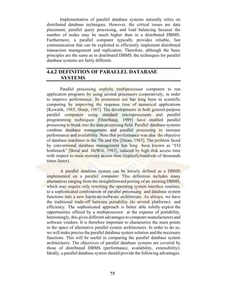 73
Implementation of parallel database systems naturally relies on
distributed database techniques. However, the critical issues are data
placement, parallel query processing, and load balancing because the
number of nodes may be much higher than in a distributed DBMS.
Furthermore, a parallel computer typically provides reliable, fast
communication that can be exploited to efficiently implement distributed
transaction management and replication. Therefore, although the basic
principles are the same as in distributed DBMS, the techniques for parallel
database systems are fairly different.
4.4.2 DEFINITION OF PARALLEL DATABASE
SYSTEMS
Parallel processing exploits multiprocessor computers to run
application programs by using several processors cooperatively, in order
to improve performance. Its prominent use has long been in scientific
computing by improving the response time of numerical applications
[Kowalik, 1985; Sharp, 1987]. The developments in both general-purpose
parallel computers using standard microprocessors and parallel
programming techniques [Osterhaug, 1989] have enabled parallel
processing to break into the data processing field. Parallel database systems
combine database management and parallel processing to increase
performance and availability. Note that performance was also the objective
of database machines in the 70s and 80s [Hsiao, 1983]. The problem faced
by conventional database management has long been known as “I/O
bottleneck” [Boral and DeWitt, 1983], induced by high disk access time
with respect to main memory access time (typicallyhundreds of thousands
times faster).
A parallel database system can be loosely defined as a DBMS
implemented on a parallel computer. This definition includes many
alternatives ranging from the straightforward porting of an existing DBMS,
which may require only rewriting the operating system interface routines,
to a sophisticated combination of parallel processing and database system
functions into a new hardware/software architecture. As always, we have
the traditional trade-off between portability (to several platforms) and
efficiency. The sophisticated approach is better able tofully exploit the
opportunities offered by a multiprocessor at the expense of portability.
Interestingly, this gives different advantages to computer manufacturers and
software vendors. It is therefore important to characterize the main points
in the space of alternative parallel system architectures. In order to do so,
we will make precise the parallel database system solution and the necessary
functions. This will be useful in comparing the parallel database system
architectures. The objectives of parallel database systems are covered by
those of distributed DBMS (performance, availability, extensibility).
Ideally, a parallel database system should provide the following advantages.
 