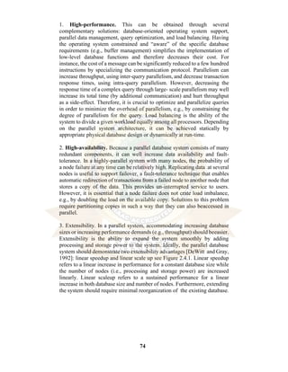 74
1. High-performance. This can be obtained through several
complementary solutions: database-oriented operating system support,
parallel data management, query optimization, and load balancing. Having
the operating system constrained and “aware” of the specific database
requirements (e.g., buffer management) simplifies the implementation of
low-level database functions and therefore decreases their cost. For
instance, the cost of a message can be significantly reduced to a few hundred
instructions by specializing the communication protocol. Parallelism can
increase throughput, using inter-query parallelism, and decrease transaction
response times, using intra-query parallelism. However, decreasing the
response time of a complex query through large- scale parallelism may well
increase its total time (by additional communication) and hurt throughput
as a side-effect. Therefore, it is crucial to optimize and parallelize queries
in order to minimize the overhead of parallelism, e.g., by constraining the
degree of parallelism for the query. Load balancing is the ability of the
system to divide a given workload equally among all processors. Depending
on the parallel system architecture, it can be achieved statically by
appropriate physical database design or dynamically at run-time.
2. High-availability. Because a parallel database system consists of many
redundant components, it can well increase data availability and fault-
tolerance. In a highly-parallel system with many nodes, the probability of
a node failure at any time can be relatively high. Replicating data at several
nodes is useful to support failover, a fault-tolerance technique that enables
automatic redirection of transactions from a failed node to another node that
stores a copy of the data. This provides un-interrupted service to users.
However, it is essential that a node failure does not crate load imbalance,
e.g., by doubling the load on the available copy. Solutions to this problem
require partitioning copies in such a way that they can also beaccessed in
parallel.
3. Extensibility. In a parallel system, accommodating increasing database
sizes or increasing performance demands (e.g., throughput) should beeasier.
Extensibility is the ability to expand the system smoothly by adding
processing and storage power to the system. Ideally, the parallel database
system should demonstrate two extensibility advantages [DeWitt and Gray,
1992]: linear speedup and linear scale up see Figure 2.4.1. Linear speedup
refers to a linear increase in performance for a constant database size while
the number of nodes (i.e., processing and storage power) are increased
linearly. Linear scaleup refers to a sustained performance for a linear
increase in both database size and number of nodes. Furthermore, extending
the system should require minimal reorganization of the existing database.
 