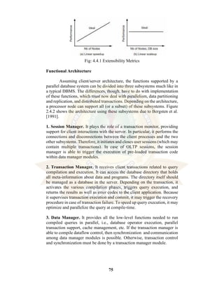 75
Fig: 4.4.1 Extensibility Metrics
Functional Architecture
Assuming client/server architecture, the functions supported by a
parallel database system can be divided into three subsystems much like in
a typical DBMS. The differences, though, have to do with implementation
of these functions, which must now deal with parallelism, data partitioning
and replication, and distributed transactions. Depending on the architecture,
a processor node can support all (or a subset) of these subsystems. Figure
2.4.2 shows the architecture using these subsystems due to Bergsten et al.
[1991].
1. Session Manager. It plays the role of a transaction monitor, providing
support for client interactions with the server. In particular, it performs the
connections and disconnections between the client processes and the two
other subsystems. Therefore, it initiates and closes user sessions (which may
contain multiple transactions). In case of OLTP sessions, the session
manager is able to trigger the execution of pre-loaded transaction code
within data manager modules.
2. Transaction Manager. It receives client transactions related to query
compilation and execution. It can access the database directory that holds
all meta-information about data and programs. The directory itself should
be managed as a database in the server. Depending on the transaction, it
activates the various compilation phases, triggers query execution, and
returns the results as well as error codes to the client application. Because
it supervises transaction execution and commit, it may trigger the recovery
procedure in case of transaction failure. To speed up query execution, it may
optimize and parallelize the query at compile-time.
3. Data Manager. It provides all the low-level functions needed to run
compiled queries in parallel, i.e., database operator execution, parallel
transaction support, cache management, etc. If the transaction manager is
able to compile dataflow control, then synchronization and communication
among data manager modules is possible. Otherwise, transaction control
and synchronization must be done by a transaction manager module.
 