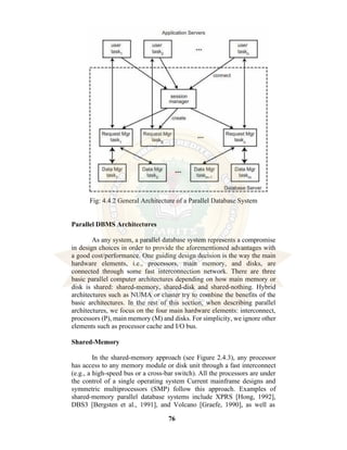 76
Fig: 4.4.2 General Architecture of a Parallel Database System
Parallel DBMS Architectures
As any system, a parallel database system represents a compromise
in design choices in order to provide the aforementioned advantages with
a good cost/performance. One guiding design decision is the way the main
hardware elements, i.e., processors, main memory, and disks, are
connected through some fast interconnection network. There are three
basic parallel computer architectures depending on how main memory or
disk is shared: shared-memory, shared-disk and shared-nothing. Hybrid
architectures such as NUMA or cluster try to combine the benefits of the
basic architectures. In the rest of this section, when describing parallel
architectures, we focus on the four main hardware elements: interconnect,
processors (P), main memory (M) and disks. For simplicity, we ignore other
elements such as processor cache and I/O bus.
Shared-Memory
In the shared-memory approach (see Figure 2.4.3), any processor
has access to any memory module or disk unit through a fast interconnect
(e.g., a high-speed bus or a cross-bar switch). All the processors are under
the control of a single operating system Current mainframe designs and
symmetric multiprocessors (SMP) follow this approach. Examples of
shared-memory parallel database systems include XPRS [Hong, 1992],
DBS3 [Bergsten et al., 1991], and Volcano [Graefe, 1990], as well as
 