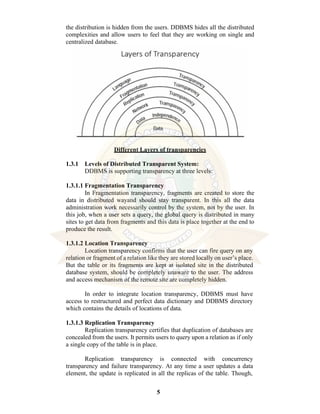 5
the distribution is hidden from the users. DDBMS hides all the distributed
complexities and allow users to feel that they are working on single and
centralized database.
Different Layers of transparencies
1.3.1 Levels of Distributed Transparent System:
DDBMS is supporting transparency at three levels:
1.3.1.1 Fragmentation Transparency
In Fragmentation transparency, fragments are created to store the
data in distributed wayand should stay transparent. In this all the data
administration work necessarily control by the system, not by the user. In
this job, when a user sets a query, the global query is distributed in many
sites to get data from fragments and this data is place together at the end to
produce the result.
1.3.1.2 Location Transparency
Location transparency confirms that the user can fire query on any
relation or fragment of a relation like they are stored locally on user’s place.
But the table or its fragments are kept at isolated site in the distributed
database system, should be completely unaware to the user. The address
and access mechanism of the remote site are completely hidden.
In order to integrate location transparency, DDBMS must have
access to restructured and perfect data dictionary and DDBMS directory
which contains the details of locations of data.
1.3.1.3 Replication Transparency
Replication transparency certifies that duplication of databases are
concealed from the users. It permits users to query upon a relation as if only
a single copy of the table is in place.
Replication transparency is connected with concurrency
transparency and failure transparency. At any time a user updates a data
element, the update is replicated in all the replicas of the table. Though,
 