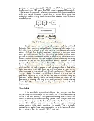 77
portings of major commercial DBMSs on SMP. In a sense, the
implementation of DB2 on an IBM3090 with 6 processors [Cheng et al.,
1984] was the first example. All shared-memory parallel database products
today can exploit inter-query parallelism to provide high transaction
throughput and intra-query parallelism to reduce response timeof decision-
support queries.
Fig: 4.4.3 Shared-Memory Architecture
Shared-memory has two strong advantages: simplicity and load
balancing. Since meta-information (directory) and control information (e.g.,
lock tables) can be shared by all processors, writing database software is
not very different than for single processor computers. In particular, inter-
query parallelism comes for free. Intra-query parallelism requires some
parallelization but remains rather simple. Load balancing is easy to achieve
since it can be achieved at run-time using the shared- memory by allocating
each new task to the least busy processor. Shared- memory has three
problems: high cost, limited extensibility and low availability. High cost is
incurred by the interconnect that requires fairly complex hardware because
of the need to link each processor to each memory module or disk. With
faster processors (even with larger caches), conflicting accesses to the
shared-memory increase rapidly and degrade performance [Thakkar and
Sweiger, 1990]. Therefore, extensibility is limited to a few tens of
processors, typically up to 16 for the best cost/performance using 4-
processor boards. Finally, since the memory space is shared by all
processors, a memory fault may affect most processors thereby hurting
availability. The solution is to use duplex memory with a redundant
interconnect.
Shared-Disk
In the shared-disk approach (see Figure 2.4.4), any processor has
access to any disk unit through the interconnect but exclusive (non-shared)
access to its main memory. Each processor-memory node is under the
control of its own copy of the operating system. Then, each processor can
access database pages on the shared disk and cache them into its own
memory. Since different processors can access the same page in conflicting
update modes, global cache consistency is needed. This is typically
achieved using a distributed lock manager that can be implemented using
the techniques. The first parallel DBMS that used
 