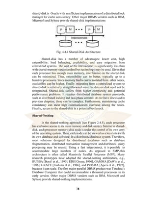 78
shared-disk is Oracle with an efficient implementation of a distributed lock
manager for cache consistency. Other major DBMS vendors such as IBM,
Microsoft and Sybase provide shared-disk implementations
Fig; 4.4.4 Shared-Disk Architecture
Shared-disk has a number of advantages: lower cost, high
extensibility, load balancing, availability, and easy migration from
centralized systems. The cost of the interconnect is significantly less than
with shared-memory since standard bus technology may be used. Given that
each processor has enough main memory, interference on the shared disk
can be minimized. Thus, extensibility can be better, typically up to a
hundred processors. Since memory faults can be isolated from other nodes,
availability can be higher. Finally, migrating from a centralized system to
shared-disk is relatively straightforward since the data on disk need not be
reorganized. Shared-disk suffers from higher complexity and potential
performance problems. It requires distributed database system protocols,
such as distributed locking and two-phase commit. As we have discussed in
previous chapters, these can be complex. Furthermore, maintaining cache
consistency can incur high communication overhead among the nodes.
Finally, access to the shared-disk is a potential bottleneck.
Shared-Nothing
In the shared-nothing approach (see Figure 2.4.5), each processor
has exclusive access to its main memory and disk unit(s). Similar to shared-
disk, each processor memory-disk node is under the control of its own copy
of the operating system. Then, each node can be viewed as a local site (with
its own database and software) in a distributed database system. Therefore,
most solutions designed for distributed databases such as database
fragmentation, distributed transaction management anddistributed query
processing may be reused. Using a fast interconnect, it is possible to
accommodate large numbers of nodes. As opposed to SMP, this
architecture is often called Massively Parallel Processor (MPP). Many
research prototypes have adopted the shared-nothing architecture, e.g.,
BUBBA [Boral et al., 1990], EDS [Group, 1990], GAMMA [DeWitt et al.,
1986], GRACE [Fushimi et al., 1986], and PRISMA [Apers et al., 1992],
because it can scale. The first major parallel DBMS product was Teradata’s
Database Computer that could accommodate a thousand processors in its
early version. Other major DBMS vendors such as IBM, Microsoft and
Sybase provide shared-nothing implementations.
 