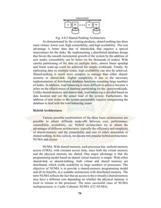 79
Fig: 4.4.5 Shared-Nothing Architecture
As demonstrated by the existing products, shared-nothing has three
main virtues: lower cost, high extensibility, and high availability. The cost
advantage is better than that of shared-disk that requires a special
interconnect for the disks. By implementing a distributed database design
that favors the smooth incremental growth of the system by the addition of
new nodes, extensibility can be better (in the thousands of nodes). With
careful partitioning of the data on multiple disks, almost linear speedup
and linear scale-up could be achieved for simple workloads. Finally, by
replicating data on multiple nodes, high availability can also be achieved.
Shared-nothing is much more complex to manage than either shared-
memory or shared-disk. Higher complexity is due to the necessary
implementation of distributed database functions assuming large numbers
of nodes. In addition, load balancing is more difficult to achieve because it
relies on the effectiveness of database partitioning for the queryworkloads.
Unlike shared-memory and shared-disk, load balancing is decided based on
data location and not the actual load of the system. Furthermore, the
addition of new nodes in the system presumably requires reorganizing the
database to deal with the load balancing issues.
Hybrid Architectures
Various possible combinations of the three basic architectures are
possible to obtain different trade-offs between cost, performance,
extensibility, availability, etc. Hybrid architectures try to obtain the
advantages of different architectures: typically the efficiency and simplicity
of shared-memory and the extensibility and cost of either shareddisk or
shared nothing. In this section, we discuss two popular hybrid architectures:
NUMA and cluster.
NUMA. With shared-memory, each processor has uniform memory
access (UMA), with constant access time, since both the virtual memory
and the physical memory are shared. One major advantage is that the
programming model based on shared virtual memory is simple. With either
shared-disk or shared-nothing, both virtual and shared memory are
distributed, which yields scalability to large numbers of processors. The
objective of NUMA is to provide a shared-memory programming model
and all its benefits, in a scalable architecture with distributed memory. The
term NUMA reflects the fact that an access to the (virtually) shared memory
may have a different cost depending on whether the physical memory is
local or remote to the processor. The most successful class of NUMA
multiprocessors is Cache Coherent NUMA (CC-NUMA)
 