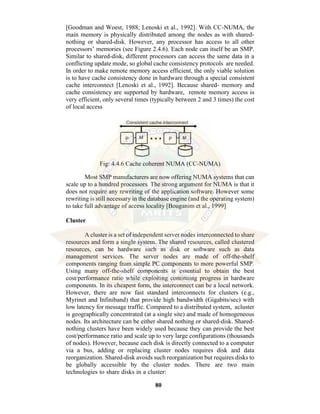 80
[Goodman and Woest, 1988; Lenoski et al., 1992]. With CC-NUMA, the
main memory is physically distributed among the nodes as with shared-
nothing or shared-disk. However, any processor has access to all other
processors’ memories (see Figure 2.4.6). Each node can itself be an SMP.
Similar to shared-disk, different processors can access the same data in a
conflicting update mode, so global cache consistency protocols are needed.
In order to make remote memory access efficient, the only viable solution
is to have cache consistency done in hardware through a special consistent
cache interconnect [Lenoski et al., 1992]. Because shared- memory and
cache consistency are supported by hardware, remote memory access is
very efficient, only several times (typically between 2 and 3 times) the cost
of local access
Fig: 4.4.6 Cache coherent NUMA (CC-NUMA)
Most SMP manufacturers are now offering NUMA systems that can
scale up to a hundred processors. The strong argument for NUMA is that it
does not require any rewriting of the application software. However some
rewriting is still necessary in the database engine (and the operating system)
to take full advantage of access locality [Bouganim et al., 1999]
Cluster
A cluster is a set of independent server nodes interconnected to share
resources and form a single system. The shared resources, called clustered
resources, can be hardware such as disk or software such as data
management services. The server nodes are made of off-the-shelf
components ranging from simple PC components to more powerful SMP.
Using many off-the-shelf components is essential to obtain the best
cost/performance ratio while exploiting continuing progress in hardware
components. In its cheapest form, the interconnect can be a local network.
However, there are now fast standard interconnects for clusters (e.g.,
Myrinet and Infiniband) that provide high bandwidth (Gigabits/sec) with
low latency for message traffic. Compared to a distributed system, acluster
is geographically concentrated (at a single site) and made of homogeneous
nodes. Its architecture can be either shared nothing or shared-disk. Shared-
nothing clusters have been widely used because they can provide the best
cost/performance ratio and scale up to very large configurations (thousands
of nodes). However, because each disk is directly connected to a computer
via a bus, adding or replacing cluster nodes requires disk and data
reorganization. Shared-disk avoids such reorganization but requires disks to
be globally accessible by the cluster nodes. There are two main
technologies to share disks in a cluster:
 
