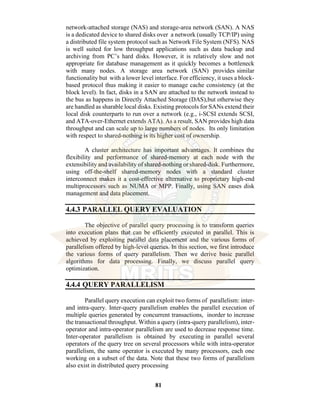 81
network-attached storage (NAS) and storage-area network (SAN). A NAS
is a dedicated device to shared disks over a network (usually TCP/IP) using
a distributed file system protocol such as Network File System (NFS). NAS
is well suited for low throughput applications such as data backup and
archiving from PC’s hard disks. However, it is relatively slow and not
appropriate for database management as it quickly becomes a bottleneck
with many nodes. A storage area network (SAN) provides similar
functionality but with a lower level interface. For efficiency, it uses a block-
based protocol thus making it easier to manage cache consistency (at the
block level). In fact, disks in a SAN are attached to the network instead to
the bus as happens in Directly Attached Storage (DAS),but otherwise they
are handled as sharable local disks. Existing protocols for SANs extend their
local disk counterparts to run over a network (e.g., i-SCSI extends SCSI,
and ATA-over-Ethernet extends ATA). As a result, SAN provides high data
throughput and can scale up to large numbers of nodes. Its only limitation
with respect to shared-nothing is its higher cost of ownership.
A cluster architecture has important advantages. It combines the
flexibility and performance of shared-memory at each node with the
extensibility and availability of shared-nothing or shared-disk. Furthermore,
using off-the-shelf shared-memory nodes with a standard cluster
interconnect makes it a cost-effective alternative to proprietary high-end
multiprocessors such as NUMA or MPP. Finally, using SAN eases disk
management and data placement.
4.4.3 PARALLEL QUERY EVALUATION
The objective of parallel query processing is to transform queries
into execution plans that can be efficiently executed in parallel. This is
achieved by exploiting parallel data placement and the various forms of
parallelism offered by high-level queries. In this section, we first introduce
the various forms of query parallelism. Then we derive basic parallel
algorithms for data processing. Finally, we discuss parallel query
optimization.
4.4.4 QUERY PARALLELISM
Parallel query execution can exploit two forms of parallelism: inter-
and intra-query. Inter-query parallelism enables the parallel execution of
multiple queries generated by concurrent transactions, inorder to increase
the transactional throughput. Within a query (intra-query parallelism), inter-
operator and intra-operator parallelism are used to decrease response time.
Inter-operator parallelism is obtained by executing in parallel several
operators of the query tree on several processors while with intra-operator
parallelism, the same operator is executed by many processors, each one
working on a subset of the data. Note that these two forms of parallelism
also exist in distributed query processing
 
