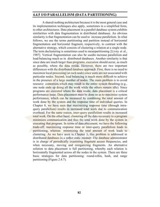 82
4.4.5 I/O PARALLELISM (DATA PARTITIONING)
A shared-nothing architecture because it is the most general case and
its implementation techniques also apply, sometimes in a simplified form,
to other architectures. Data placement in a parallel database system exhibits
similarities with data fragmentation in distributed databasee. An obvious
similarity is that fragmentation can be used to increase parallelism. In what
follows, we use the terms partitioning and partition instead of horizontal
fragmentation and horizontal fragment, respectively, to contrast with the
alternative strategy, which consists of clustering a relation at a single node.
The term declustering is sometimes used to meanpartitioning [Livny et al.,
1987]. Vertical fragmentation can also be usedto increase parallelism and
load balancing much as in distributed databases. Another similarity is that
since data are much larger than programs, execution should occur, as much
as possible, where the data reside. However, there are two important
differences with the distributed database approach. First, there is no need to
maximize local processing (at each node) since users are not associated with
particular nodes. Second, load balancing is much more difficult to achieve
in the presence of a large number of nodes. The main problem is to avoid
resource contention,which may result in the entire system thrashing (e.g.,
one node ends up doing all the work while the others remain idle). Since
programs are executed where the data reside, data placement is a critical
performance issue. Data placement must be done so as to maximize system
performance, which can be measured by combining the total amount of
work done by the system and the response time of individual queries. In
Chapter 8, we have seen that maximizing response time (through intra-
query parallelism) results in increased total work due to communication
overhead. For the same reason, inter-query parallelism results in increased
total work. On the other hand, clustering all the data necessary to a program
minimizes communication and thus the total work done by the system in
executing that program. In terms of data placement, we have the following
trade-off: maximizing response time or inter-query parallelism leads to
partitioning, whereas minimizing the total amount of work leads to
clustering. As we have seen in Chapter 3, this problem is addressed in
distributed databases in a rather static manner. The database administrator
is in charge of periodically examining fragment access frequencies, and
when necessary, moving and reorganizing fragments. An alternative
solution to data placement is full partitioning, whereby each relation is
horizontally fragmented across all the nodes in the system. There are three
basic strategies for data partitioning: round-robin, hash, and range
partitioning (Figure 2.4.7).
 