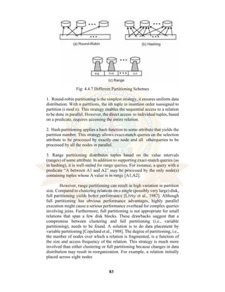 83
Fig: 4.4.7 Different Partitioning Schemes
1. Round-robin partitioning is the simplest strategy, it ensures uniform data
distribution. With n partitions, the ith tuple in insertion order isassigned to
partition (i mod n). This strategy enables the sequential access to a relation
to be done in parallel. However, the direct access to individual tuples, based
on a predicate, requires accessing the entire relation.
2. Hash partitioning applies a hash function to some attribute that yields the
partition number. This strategy allows exact-match queries on the selection
attribute to be processed by exactly one node and all otherqueries to be
processed by all the nodes in parallel.
3. Range partitioning distributes tuples based on the value intervals
(ranges) of some attribute. In addition to supporting exact-match queries (as
in hashing), it is well-suited for range queries. For instance, a query with a
predicate “A between A1 and A2” may be processed by the only node(s)
containing tuples whose A value is in range [A1,A2].
However, range partitioning can result in high variation in partition
size. Compared to clustering relations on a single (possibly very large) disk,
full partitioning yields better performance [Livny et al., 1987]. Although
full partitioning has obvious performance advantages, highly parallel
execution might cause a serious performance overhead for complex queries
involving joins. Furthermore, full partitioning is not appropriate for small
relations that span a few disk blocks. These drawbacks suggest that a
compromise between clustering and full partitioning (i.e., variable
partitioning), needs to be found. A solution is to do data placement by
variable partitioning [Copeland et al., 1988]. The degree of partitioning, i.e.,
the number of nodes over which a relation is fragmented, is a function of
the size and access frequency of the relation. This strategy is much more
involved than either clustering or full partitioning because changes in data
distribution may result in reorganization. For example, a relation initially
placed across eight nodes
 