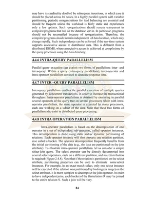 84
may have its cardinality doubled by subsequent insertions, in which case it
should be placed across 16 nodes. In a highly parallel system with variable
partitioning, periodic reorganizations for load balancing are essential and
should be frequent unless the workload is fairly static and experiences
only a few updates. Such reorganizations should remain transparent to
compiled programs that run on the database server. In particular, programs
should not be recompiled because of reorganization. Therefore, the
compiled programs should remain independent of data location, which may
change rapidly. Such independence can be achieved if the run-time system
supports associative access to distributed data. This is different from a
distributed DBMS, where associative access is achieved at compiletime by
the query processor using the data directory.
4.4.6 INTRA-QUERY PARALLELISM
Parallel query execution can exploit two forms of parallelism: inter- and
intra-query. Within a query (intra-query parallelism), inter-operator and
intra-operator parallelism are used to decrease response time.
4.4.7 INTER –QUERY PARALLELISM
Inter-query parallelism enables the parallel execution of multiple queries
generated by concurrent transactions, in order to increase the transactional
throughput. Inter-operator parallelism is obtained by executing in parallel
several operators of the query tree on several processors while with intra-
operator parallelism, the same operator is executed by many processors,
each one working on a subset of the data. Note that these two forms of
parallelism also exist in distributed query processing.
4.4.8 INTRA OPERATION PARALLELISM
Intra-operator parallelism is based on the decomposition of one
operator in a set of independent sub-operators, called operator instances.
This decomposition is done using static and/or dynamic partitioning of
relations. Each operator instance will then process one relation partition,
also called a bucket. The operator decomposition frequently benefits from
the initial partitioning of the data (e.g., the data are partitioned on the join
attribute). To illustrate intra-operator parallelism, let us consider a simple
select-join query. The select operator can be directly decomposed into
several select operators, each on a different partition, and no redistribution
is required (Figure 2.4.8). Note that if the relation is partitioned on the select
attribute, partitioning properties can be used to eliminate some select
instances. For example, in an exact-match select, only one select instance
will be executed if the relation was partitioned by hashing (or range) on the
select attribute. It is more complex to decompose the join operator. In order
to have independent joins, each bucket of the firstrelation R may be joined
to the entire relation S. Such a join will be very
 