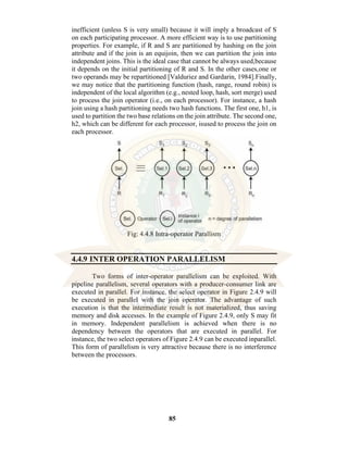 85
inefficient (unless S is very small) because it will imply a broadcast of S
on each participating processor. A more efficient way is to use partitioning
properties. For example, if R and S are partitioned by hashing on the join
attribute and if the join is an equijoin, then we can partition the join into
independent joins. This is the ideal case that cannot be always used,because
it depends on the initial partitioning of R and S. In the other cases,one or
two operands may be repartitioned [Valduriez and Gardarin, 1984].Finally,
we may notice that the partitioning function (hash, range, round robin) is
independent of the local algorithm (e.g., nested loop, hash, sort merge) used
to process the join operator (i.e., on each processor). For instance, a hash
join using a hash partitioning needs two hash functions. The first one, h1, is
used to partition the two base relations on the join attribute. The second one,
h2, which can be different for each processor, isused to process the join on
each processor.
Fig: 4.4.8 Intra-operator Parallism
4.4.9 INTER OPERATION PARALLELISM
Two forms of inter-operator parallelism can be exploited. With
pipeline parallelism, several operators with a producer-consumer link are
executed in parallel. For instance, the select operator in Figure 2.4.9 will
be executed in parallel with the join operator. The advantage of such
execution is that the intermediate result is not materialized, thus saving
memory and disk accesses. In the example of Figure 2.4.9, only S may fit
in memory. Independent parallelism is achieved when there is no
dependency between the operators that are executed in parallel. For
instance, the two select operators of Figure 2.4.9 can be executed inparallel.
This form of parallelism is very attractive because there is no interference
between the processors.
 