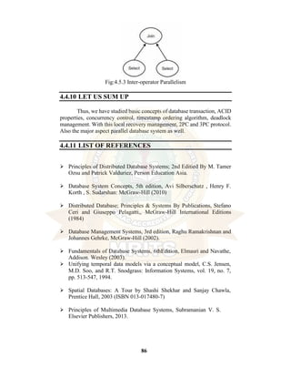86
Fig:4.5.3 Inter-operator Parallelism
4.4.10 LET US SUM UP
Thus, we have studied basic concepts of database transaction, ACID
properties, concurrency control, timestamp ordering algorithm, deadlock
management. With this local recovery management, 2PC and 3PC protocol.
Also the major aspect parallel database system as well.
4.4.11 LIST OF REFERENCES
⮚ Principles of Distributed Database Systems; 2nd Editied By M. Tamer
Ozsu and Patrick Valduriez, Person Education Asia.
⮚ Database System Concepts, 5th edition, Avi Silberschatz , Henry F.
Korth , S. Sudarshan: McGraw-Hill (2010)
⮚ Distributed Database; Principles & Systems By Publications, Stefano
Ceri and Giuseppo Pelagatti,, McGraw-Hill International Editions
(1984)
⮚ Database Management Systems, 3rd edition, Raghu Ramakrishnan and
Johannes Gehrke, McGraw-Hill (2002).
⮚ Fundamentals of Database Systems, 6thEdition, Elmasri and Navathe,
Addison. Wesley (2003).
⮚ Unifying temporal data models via a conceptual model, C.S. Jensen,
M.D. Soo, and R.T. Snodgrass: Information Systems, vol. 19, no. 7,
pp. 513-547, 1994.
⮚ Spatial Databases: A Tour by Shashi Shekhar and Sanjay Chawla,
Prentice Hall, 2003 (ISBN 013-017480-7)
⮚ Principles of Multimedia Database Systems, Subramanian V. S.
Elsevier Publishers, 2013.
 
