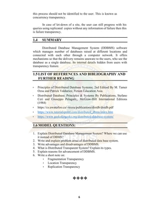 6
this process should not be identified to the user. This is known as
concurrency transparency.
In case of let-down of a site, the user can still progress with his
queries using replicated copies without any information of failure then this
is failure transparency.
1.4 SUMMARY
Distributed Database Management System (DDBMS) software
which manages number of databases raised at different locations and
connected with each other through a computer network. It offers
mechanisms so that the delivery remains unaware to the users, who see the
database as a single database. Its internal details hidden from users with
transparency feature.
1.5 LIST OF REFERENCES AND BIBLIOGRAPHY AND
FURTHER READING
• Principles of Distributed Database Systems; 2nd Editied By M. Tamer
Ozsu and Patrick Valduriez, Person Education Asia.
• Distributed Database; Principles & Systems By Publications, Stefano
Ceri and Giuseppo Pelagatti,, McGraw-Hill International Editions
(1984)
• https://cs.uwaterloo.ca/~tozsu/publications/distdb/distdb.pdf
• https://www.tutorialspoint.com/distributed_dbms/index.htm
• https://www.geeksforgeeks.org/distributed-database-system/
1.6 MODEL QUESTIONS:
1. Explain Distributed Database Management System? Where we can use
it instead of DBMS?
2. Write and explain problem areas of distributed data base system.
3. Write advantages and disadvantages of DDBMS.
4. What is Distributed Transparent System? Explain its types.
5. Explain reasons for advancement of DDBMS.
6. Write a short note on:
• Fragmentation Transparency
• Location Transparency
• Replication Transparency
❖❖❖❖
 