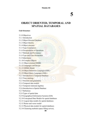 88
Module III
5
OBJECT ORIENTED, TEMPORAL AND
SPATIAL DATABASES
Unit Structure
5.1.0 Objectives
5.1.1 Introduction
5.1.2 Object Oriented Database
5.1.3 Object Identity
5.1.4 Object structure
5.1.5 Type Constructors
5.1.6 Encapsulation of Operations
5.1.7 Methods and Persistence
5.1.8 Type and Class Hierarchies
5.1.9 Inheritance
5.1.10 Complex Objects
5.1.11 Object-oriented DBMS
5.1.12 Languages and Design
5.1.13 ODMG Model
5.1.14 Object Definition Languages (ODL)
5.1.15 Object Query Languages (OQL)
5.2.1 Introduction to Temporal Database:
5.2.2 Time ontology
5.2.3 Structure and granularity
5.2.4 Temporal data models
5.2.5 Temporal relational algebras
5.2.6 Introduction to Spatial Database
5.2.7 Definition
5.2.8 Types of spatial data
5.2.9 Geographical Information Systems (GIS)
5.2.10 Conceptual Data Models for spatial databases
5.2.11 Logical data models for spatial databases
5.2.12 Raster and vector model
5.2.13 Physical data models for spatial databases
5.2.14 Clustering methods (space filling curves),
 