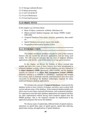 89
5.2.15 Storage methods (R-tree)
5.2.16 Query processing
5.2.17 LET US SUM UP
5.2.18 List of References
5.2.19 Unit End Exercises
5.1.0 OBJECTIVES
In this chapter you will learn about:
⮚ Basic of object, constructor, methods, inheritance etc.
⮚ Object-oriented database-language and design ODMG model,
ODL,OQL
⮚ Temporal Database-Time series, structure, granularity, data model
etc.
⮚ Spatial Database-conceptual, logical data model
⮚ Geographical Information Systems (GIS)s
5.1.1 INTRODUCTION
This chapter introduces database concepts for some of the common
features that are needed by advanced applications and are being used
widely. We will temporal concepts that are used in temporal database
applications, and, briefly, some of the issues involving spatial database.
In this chapter, we discuss the features of object oriented data
models and show how some of these features have been incorporated in
relational database systems. Object-oriented databases are now referred to
as object databases (ODB) (previously called OODB), and the database
systems are referred to as object data management systems (ODMS)
(formerly referred to as ODBMS or OODBMS). Traditional data models
and systems, such as relational, network, and hierarchical, have been quite
successful in developing the database technologies required for many
traditional business database applications.
We introduce the concepts of temporal databases, which permit the
database system to store a history of changes, and allow users to query both
current and past states of the database. Some temporal databasemodels also
allow users to store future expected information, such as planned schedules.
It is important to note that many database applications are temporal, but they
are often implemented without having much temporal support from the
DBMS package—that is, the temporal concepts are implemented in the
application programs that access the database.
We discuss types of spatial data, different kinds of spatial analyses,
operations on spatial data, types of spatial queries, spatial data indexing,
spatial data mining, and applications of spatial databases.
 