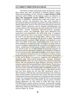 90
5.1.2 OBJECT ORIENTED DATABASE
The features of object oriented data models and show how some of
these features have been incorporated in relational database systems.
Object-oriented databases are now referred to as object databases (ODB)
(previously called OODB), and the database systems are referred to as
object data management systems (ODMS) (formerly referred to as
ODBMS or OODBMS). Traditional data models and systems, such as
relational, network, and hierarchical, have been quite successful in
developing the database technologies required for many traditional business
database applications. However, they have certain shortcomings when more
complex database applications must be designed andimplemented—for
example, databases for engineering design and manufacturing (CAD/CAM
and CIM1), scientific experiments, telecommunications, geographic
information systems, and multimedia. These newer applications have
requirements and characteristics that differ from those of traditional
business applications, such as more complex structures for stored objects;
the need for new data types for storing images, videos, or large textual
items; longer-duration transactions; and the need to define nonstandard
application-specific operations. Object databases were proposed to meet
some of the needs of these more complexapplications. A key feature of
object databases is the power they give the designer to specify both the
structure of complex objects and the operations that can be applied to these
objects. Another reason for the creation of object-oriented databases is the
vast increase in the use of object-oriented programming languages for
developing software applications. Databases are fundamental components
in many software systems, and traditional databases are sometimes difficult
to use withsoftware applications that are developed in an object-oriented
programming language such as C++ or Java. Object databases are designed
so they can be directly—or seamlessly—integrated with softwarethat is
developed using object-oriented programming languages. Relational
DBMS (RDBMS) vendors have also recognized the need for incorporating
features that were proposed for object databases, and newer versions of
relational systems have incorporated many of these features. This has led to
database systems that are characterized as object-relationalor ORDBMSs.
The latest version of the SQL standard (2008) for RDBMSs includes many
of these features, which were originally known as SQL/Object and they
have now been merged into the main SQL specification, known as
SQL/Foundation. Although many experimental prototypes and commercial
object-oriented database systems have been created, they have not found
widespread use because of the popularity of relational and object-relational
systems. The experimental prototypes included the Orion system developed
at MCC, Open OODB at Texas Instruments, the Iris system at Hewlett-
Packard laboratories, the Ode system at AT&T Bell Labs, and the
ENCORE/ObServer project at Brown University. Commercially available
systems included GemStone Object Server of GemStone Systems, ONTOS
DB of Ontos, Objectivity/DB of Objectivity Inc.,Versant Object Database
and Fast Objects by Versant
 