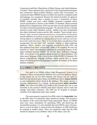 91
Corporation (and Poet), ObjectStore of Object Design, and Ardent Database
of Ardent. These represent only a partial list of the experimental prototypes
and commercial object-oriented database systems that werecreated. As
commercial object DBMSs became available, the need for a standard model
and language was recognized. Because the formal procedure for approval
of standards normally takes a number of years, a consortium of object
DBMS vendors and users, called ODMG, proposed a standard whose
current specification is known as the ODMG 3.0 standard. Object-oriented
databases have adopted many of the concepts that were developed originally
for object-oriented programming languages. We describe the key concepts
utilized in many object database systems andthat were later incorporated
into object-relational systems and the SQL standard. These include object
identity, object structure and typeconstructors, encapsulation of operations
and the definition of methods as part of class declarations, mechanisms for
storing objects in a database by making them persistent, and type and class
hierarchies and inheritance. Then, in we see how these concepts have been
incorporated into the latest SQL standards, leading to object-relational
databases. Object features were originally introduced in SQL:1999, and
then updated in the latest version (SQL:2008) of the standard. We turn our
attention to “pure” objectdatabase standards by presenting features of the
object database standard ODMG 3.0 and the object definition language
ODL. An overview of the database design process for object databases. The
object query language (OQL), which is part of the ODMG 3.0 standard. We
discuss programming language bindings, which specify how to extend
object oriented programming languages to include the features of the object
database standard.
5.1.3 OBJECT IDENTITY
One goal of an ODMS (Object Data Management System) is to
maintain a direct correspondence between real-world and database objects
so that objects do not lose their integrity and identity and can easily be
identified and operated upon. Hence, an ODMS provides a unique identity
to each independent object stored in the database. This unique identity is
typically implemented via a unique, system-generated object identifier
(OID). The value of an OID is not visible to the external user, but is used
internally by the system to identify each object uniquely and to create and
manage inter-object references. The OID can be assigned to program
variables of the appropriate type when needed.
The main property required of an OID is that it be immutable; that
is, the OID value of a particular object should not change. This preserves
the identity of the real-world object being represented. Hence, an ODMS
must have some mechanism for generating OIDs and preserving the
immutability property. It is also desirable that each OID be used onlyonce;
that is, even if an object is removed from the database, its OID should not
be assigned to another object. These two properties imply that the OID
should not depend on any attribute values of the object, since the
 