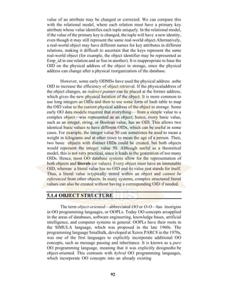 92
value of an attribute may be changed or corrected. We can compare this
with the relational model, where each relation must have a primary key
attribute whose value identifies each tuple uniquely. In the relational model,
if the value of the primary key is changed, the tuple will have a new identity,
even though it may still represent the same real-world object.Alternatively,
a real-world object may have different names for key attributes in different
relations, making it difficult to ascertain that the keys represent the same
real-world object (for example, the object identifier may be represented as
Emp_id in one relation and as Ssn in another). It is inappropriate to base the
OID on the physical address of the object in storage, since the physical
address can change after a physical reorganization of the database.
However, some early ODMSs have used the physical address asthe
OID to increase the efficiency of object retrieval. If the physicaladdress of
the object changes, an indirect pointer can be placed at the former address,
which gives the new physical location of the object. It is more common to
use long integers as OIDs and then to use some form of hash table to map
the OID value to the current physical address of the object in storage. Some
early OO data models required that everything— from a simple value to a
complex object—was represented as an object; hence, every basic value,
such as an integer, string, or Boolean value, has an OID. This allows two
identical basic values to have different OIDs, which can be useful in some
cases. For example, the integer value 50 can sometimes be used to mean a
weight in kilograms and at other times to mean the age of a person. Then,
two basic objects with distinct OIDs could be created, but both objects
would represent the integer value 50. Although useful as a theoretical
model, this is not very practical, since it leads to the generation of too many
OIDs. Hence, most OO database systems allow for the representation of
both objects and literals (or values). Every object must have an immutable
OID, whereas a literal value has no OID and its value just stands for itself.
Thus, a literal value istypically stored within an object and cannot be
referenced from other objects. In many systems, complex structured literal
values can also be created without having a corresponding OID if needed.
5.1.4 OBJECT STRUCTURE
The term object-oriented—abbreviated OO or O-O—has itsorigins
in OO programming languages, or OOPLs. Today OO concepts areapplied
in the areas of databases, software engineering, knowledge bases, artificial
intelligence, and computer systems in general. OOPLs have their roots in
the SIMULA language, which was proposed in the late 1960s. The
programming language Smalltalk, developed at Xerox PARC8 in the 1970s,
was one of the first languages to explicitly incorporate additional OO
concepts, such as message passing and inheritance. It is known as a pure
OO programming language, meaning that it was explicitly designedto be
object-oriented. This contrasts with hybrid OO programming languages,
which incorporate OO concepts into an already existing
 