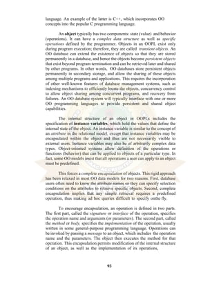 93
language. An example of the latter is C++, which incorporates OO
concepts into the popular C programming language.
An object typically has two components: state (value) and behavior
(operations). It can have a complex data structure as well as specific
operations defined by the programmer. Objects in an OOPL exist only
during program execution; therefore, they are called transient objects. An
OO database can extend the existence of objects so that they are stored
permanently in a database, and hence the objects become persistent objects
that exist beyond program termination and can be retrieved later and shared
by other programs. In other words, OO databases store persistent objects
permanently in secondary storage, and allow the sharing of these objects
among multiple programs and applications. This requires the incorporation
of other well-known features of database management systems, such as
indexing mechanisms to efficiently locate the objects, concurrency control
to allow object sharing among concurrent programs, and recovery from
failures. An OO database system will typically interface with one or more
OO programming languages to provide persistent and shared object
capabilities.
The internal structure of an object in OOPLs includes the
specification of instance variables, which hold the values that define the
internal state of the object. An instance variable is similar to the concept of
an attribute in the relational model, except that instance variables may be
encapsulated within the object and thus are not necessarily visible to
external users. Instance variables may also be of arbitrarily complex data
types. Object-oriented systems allow definition of the operations or
functions (behavior) that can be applied to objects of a particular type. In
fact, some OO models insist that all operations a user can apply to an object
must be predefined.
This forces a complete encapsulation of objects. This rigid approach
has been relaxed in most OO data models for two reasons. First, database
users often need to know the attribute names so they can specify selection
conditions on the attributes to retrieve specific objects. Second, complete
encapsulation implies that any simple retrieval requires a predefined
operation, thus making ad hoc queries difficult to specify onthe fly.
To encourage encapsulation, an operation is defined in two parts.
The first part, called the signature or interface of the operation, specifies
the operation name and arguments (or parameters). The second part, called
the method or body, specifies the implementation of the operation, usually
written in some general-purpose programming language. Operations can
be invoked by passing a message to an object, which includes the operation
name and the parameters. The object then executes the method for that
operation. This encapsulation permits modification of the internal structure
of an object, as well as the implementation of its operations,
 