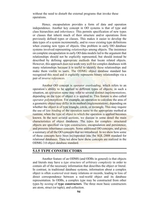 94
without the need to disturb the external programs that invoke these
operations.
Hence, encapsulation provides a form of data and operation
independence. Another key concept in OO systems is that of type and
class hierarchies and inheritance. This permits specification of new types
or classes that inherit much of their structure and/or operations from
previously defined types or classes. This makes it easier to develop the
data types of a system incrementally, and to reuse existing type definitions
when creating new types of objects. One problem in early OO database
systems involved representing relationships among objects. The insistence
on complete encapsulation in early OO data models led to the argument that
relationships should not be explicitly represented, but should instead be
described by defining appropriate methods that locate related objects.
However, this approach does not work very well for complex databases with
many relationships because it is useful to identify these relationships and
make them visible to users. The ODMG object database standard has
recognized this need and it explicitly represents binary relationships via a
pair of inverse references.
Another OO concept is operator overloading, which refers to an
operation’s ability to be applied to different types of objects; in such a
situation, an operation name may refer to several distinct implementations,
depending on the type of object it is applied to. This feature is also called
operator polymorphism. For example, an operation to calculate the area of
a geometric object may differ in its method (implementation), depending on
whether the object is of type triangle, circle, or rectangle. This may require
the use of late binding of the operation name to the appropriate method at
runtime, when the type of object to which the operation is applied becomes
known. In the next several sections, we discuss in some detail the main
characteristics of object databases. The types for complex- structured
objects are specified via type constructors; encapsulation and persistence;
and presents inheritance concepts. Some additional OO concepts, and gives
a summary of all the OO concepts that we introduced. In we show how some
of these concepts have been incorporated into the SQL:2008 standard for
relational databases. Then we show how these concepts are realized in the
ODMG 3.0 object database standard.
5.1.5 TYPE CONSTRUCTORS
Another feature of an ODMS (and ODBs in general) is that objects
and literals may have a type structure of arbitrary complexity in order to
contain all of the necessary information that describes the object or literal.
In contrast, in traditional database systems, information about a complex
object is often scattered over many relations or records, leading to loss of
direct correspondence between a real-world object and its database
representation. In ODBs, a complex type may be constructed from other
types by nesting of type constructors. The three most basic constructors
are atom, struct (or tuple), and collection.
 