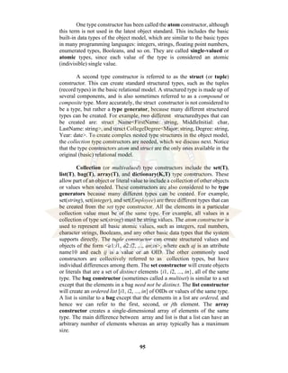 95
One type constructor has been called the atom constructor, although
this term is not used in the latest object standard. This includes the basic
built-in data types of the object model, which are similar to the basic types
in many programming languages: integers, strings, floating point numbers,
enumerated types, Booleans, and so on. They are called single-valued or
atomic types, since each value of the type is considered an atomic
(indivisible) single value.
A second type constructor is referred to as the struct (or tuple)
constructor. This can create standard structured types, such as the tuples
(record types) in the basic relational model. A structured type is made up of
several components, and is also sometimes referred to as a compound or
composite type. More accurately, the struct constructor is not considered to
be a type, but rather a type generator, because many different structured
types can be created. For example, two different structuredtypes that can
be created are: struct Name<FirstName: string, MiddleInitial: char,
LastName: string>, and struct CollegeDegree<Major: string, Degree: string,
Year: date>. To create complex nested type structures in the object model,
the collection type constructors are needed, which we discuss next. Notice
that the type constructors atom and struct are the only ones available in the
original (basic) relational model.
Collection (or multivalued) type constructors include the set(T),
list(T), bag(T), array(T), and dictionary(K,T) type constructors. These
allow part of an object or literal value to include a collection of other objects
or values when needed. These constructors are also considered to be type
generators because many different types can be created. For example,
set(string), set(integer), and set(Employee) are three different types that can
be created from the set type constructor. All the elements in a particular
collection value must be of the same type. For example, all values in a
collection of type set(string) must be string values. The atom constructor is
used to represent all basic atomic values, such as integers, real numbers,
character strings, Booleans, and any other basic data types that the system
supports directly. The tuple constructor can create structured values and
objects of the form <a1:i1, a2:i2, ..., an:in>, where each aj is an attribute
name10 and each ij is a value or an OID. The other commonly used
constructors are collectively referred to as collection types, but have
individual differences among them. The set constructor will create objects
or literals that are a set of distinct elements {i1, i2, ..., in}, all of the same
type. The bag constructor (sometimes called a multiset) is similar to a set
except that the elements in a bag need not be distinct. The list constructor
will create an ordered list [i1, i2, ..., in] of OIDs or values of the same type.
A list is similar to a bag except that the elements in a list are ordered, and
hence we can refer to the first, second, or jth element. The array
constructor creates a single-dimensional array of elements of the same
type. The main difference between array and list is that a list can have an
arbitrary number of elements whereas an array typically has a maximum
size.
 