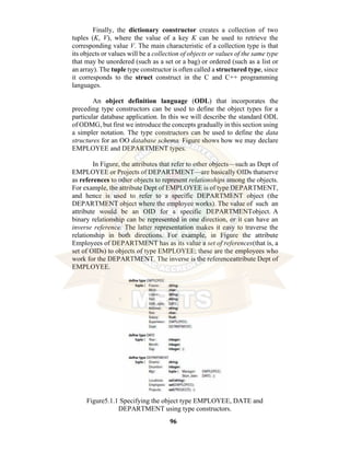 96
Finally, the dictionary constructor creates a collection of two
tuples (K, V), where the value of a key K can be used to retrieve the
corresponding value V. The main characteristic of a collection type is that
its objects or values will be a collection of objects or values of the same type
that may be unordered (such as a set or a bag) or ordered (such as a list or
an array). The tuple type constructor is often called a structured type, since
it corresponds to the struct construct in the C and C++ programming
languages.
An object definition language (ODL) that incorporates the
preceding type constructors can be used to define the object types for a
particular database application. In this we will describe the standard ODL
of ODMG, but first we introduce the concepts gradually in this section using
a simpler notation. The type constructors can be used to define the data
structures for an OO database schema. Figure shows how we may declare
EMPLOYEE and DEPARTMENT types.
In Figure, the attributes that refer to other objects—such as Dept of
EMPLOYEE or Projects of DEPARTMENT—are basically OIDs thatserve
as references to other objects to represent relationships among the objects.
For example, the attribute Dept of EMPLOYEE is of type DEPARTMENT,
and hence is used to refer to a specific DEPARTMENT object (the
DEPARTMENT object where the employee works). The value of such an
attribute would be an OID for a specific DEPARTMENTobject. A
binary relationship can be represented in one direction, or it can have an
inverse reference. The latter representation makes it easy to traverse the
relationship in both directions. For example, in Figure the attribute
Employees of DEPARTMENT has as its value a set of references(that is, a
set of OIDs) to objects of type EMPLOYEE; these are the employees who
work for the DEPARTMENT. The inverse is the referenceattribute Dept of
EMPLOYEE.
Figure5.1.1 Specifying the object type EMPLOYEE, DATE and
DEPARTMENT using type constructors.
 