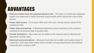 ADVANTAGES
• Data are located near the greatest demand site :- The data in a distributed database
system are dispersed to match business requirements which reduce the cost of data
access.
• Faster data access :- End users often work with only a locally stored subset of the
company’s data.
• Faster data processing:- A distributed database system spreads out the systems
workload by processing data at several sites.
• Growth facilitation :- New sites can be added to the network without affecting the
operations of other sites.
• Improved communications :- Because local sites are smaller and located closer to
customers, local sites foster better communication among departments and between
customers and company staff.
 