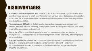 DISADVANTAGES
• Complexity of management and control :- Applications must recognize data location,
and they must be able to stitch together data from various sites. Database administrators
must have the ability to coordinate database activities to prevent database degradation
due to data anomalies.
• Technological difficulty :- Data integrity, transaction management, concurrency
control, security, backup, recovery, query optimization, access path selection, and so on,
must all be addressed and resolved.
• Security :- The probability of security lapses increases when data are located at
multiple sites. The responsibility of data management will be shared by different people
at several sites.
• Lack of standards :- There are no standard communication protocols at the database
level. For example, different database vendors employ different—and often
incompatible—techniques to manage the distribution of data and processing in a
DDBMS environment.
 