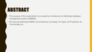 ABSTRACT
• The purpose of this presentation is to present an introduction to distributed database
management system (DDBMS).
• We discuss Distributed DBMS, Its architecture, Its design, Its Types, Its Properties, Its
Functionality etc.
 