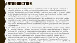 INTRODUCTION
• In today’s world of universal dependence on information systems, all sorts of people need access to
companies’ databases. In addition to a company’s own employees, these include the company’s
customers, potential customers, suppliers, and vendors of all types. It is possible for a company to have
all of its databases concentrated at one mainframe computer site with worldwide access to this site
provided by telecommunications networks, including the Internet.
• Although the management of such a centralized system and its databases can be controlled in a well-
contained manner and this can be advantageous, it poses some problems as well. For example, if the
single site goes down, then everyone is blocked from accessing the databases until the site comes
back up again. Also the communications costs from the many far PCs and terminals to the central site
can be expensive.
• One solution to such problems, and an alternative design to the centralized database concept, is known
as ‘Distributed Database’. The idea is that instead of having one, centralized database, we are going to
spread the data out among the cities on the distributed network, each of which has its own computer
and data storage facilities. All of this distributed data is still considered to be a single logical database.
• When a person or process anywhere on the distributed network queries the database, it is not
necessary to know where on the network the data being sought is located. The user just issues the
query, and the result is returned. This feature is known as ‘Location Transparency’. This can become
rather complex very quickly, and it must be managed by sophisticated software known as a ‘Distributed
 