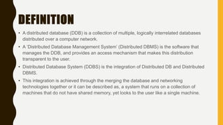 DEFINITION
• A distributed database (DDB) is a collection of multiple, logically interrelated databases
distributed over a computer network.
• A ‘Distributed Database Management System’ (Distributed DBMS) is the software that
manages the DDB, and provides an access mechanism that makes this distribution
transparent to the user.
• Distributed Database System (DDBS) is the integration of Distributed DB and Distributed
DBMS.
• This integration is achieved through the merging the database and networking
technologies together or it can be described as, a system that runs on a collection of
machines that do not have shared memory, yet looks to the user like a single machine.
 