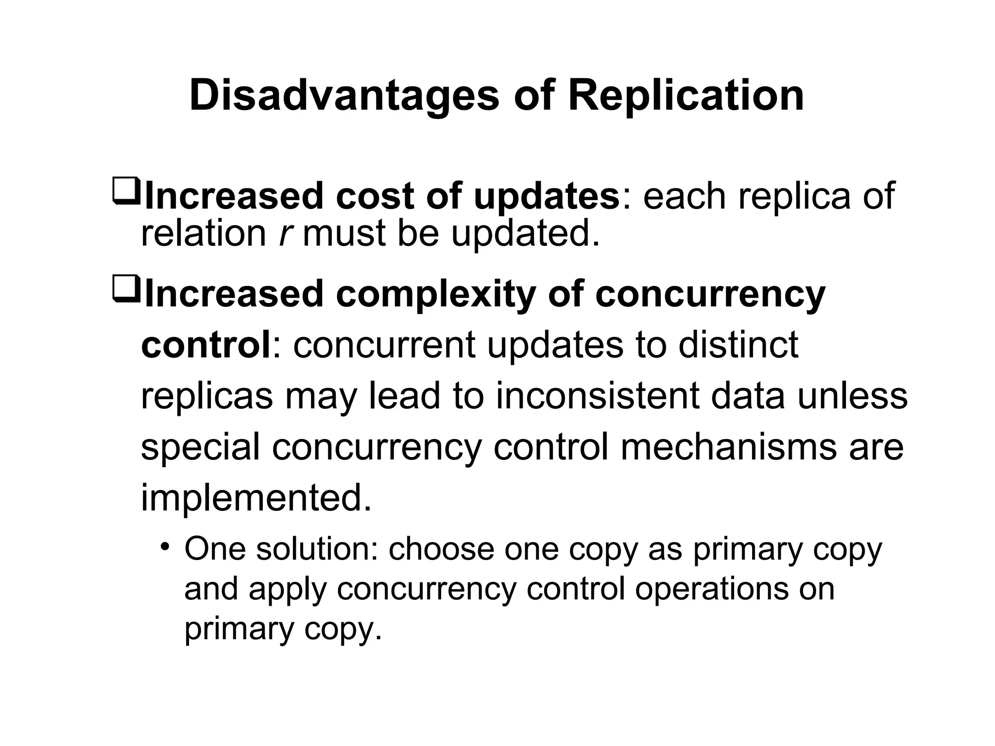 Disadvantages of Replication
Increased cost of updates: each replica of
relation r must be updated.
Increased complexity of concurrency
control: concurrent updates to distinct
replicas may lead to inconsistent data unless
special concurrency control mechanisms are
implemented.
• One solution: choose one copy as primary copy
and apply concurrency control operations on
primary copy.
 
