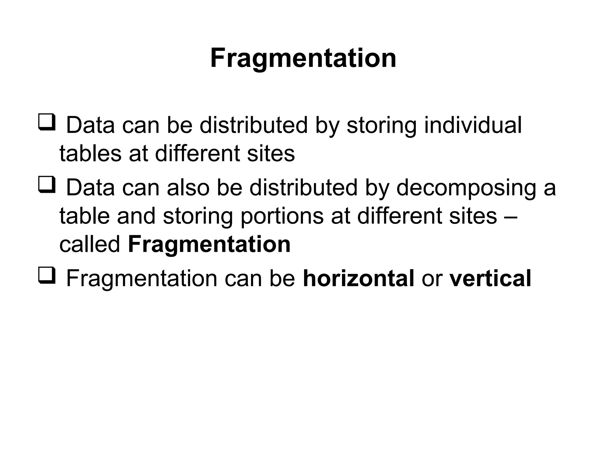 Fragmentation
 Data can be distributed by storing individual
tables at different sites
 Data can also be distributed by decomposing a
table and storing portions at different sites –
called Fragmentation
 Fragmentation can be horizontal or vertical
 