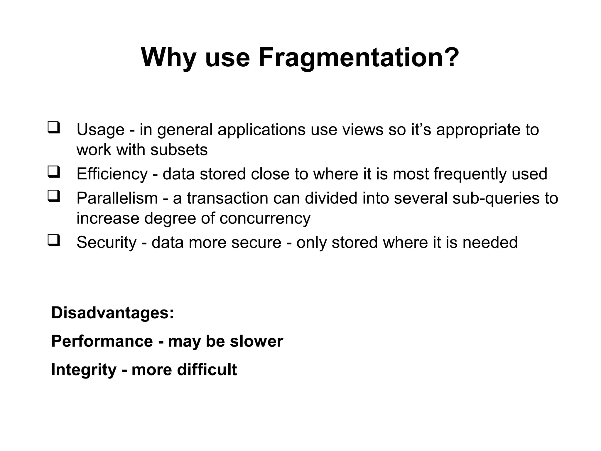 Why use Fragmentation?
 Usage - in general applications use views so it’s appropriate to
work with subsets
 Efficiency - data stored close to where it is most frequently used
 Parallelism - a transaction can divided into several sub-queries to
increase degree of concurrency
 Security - data more secure - only stored where it is needed
Disadvantages:
Performance - may be slower
Integrity - more difficult
 