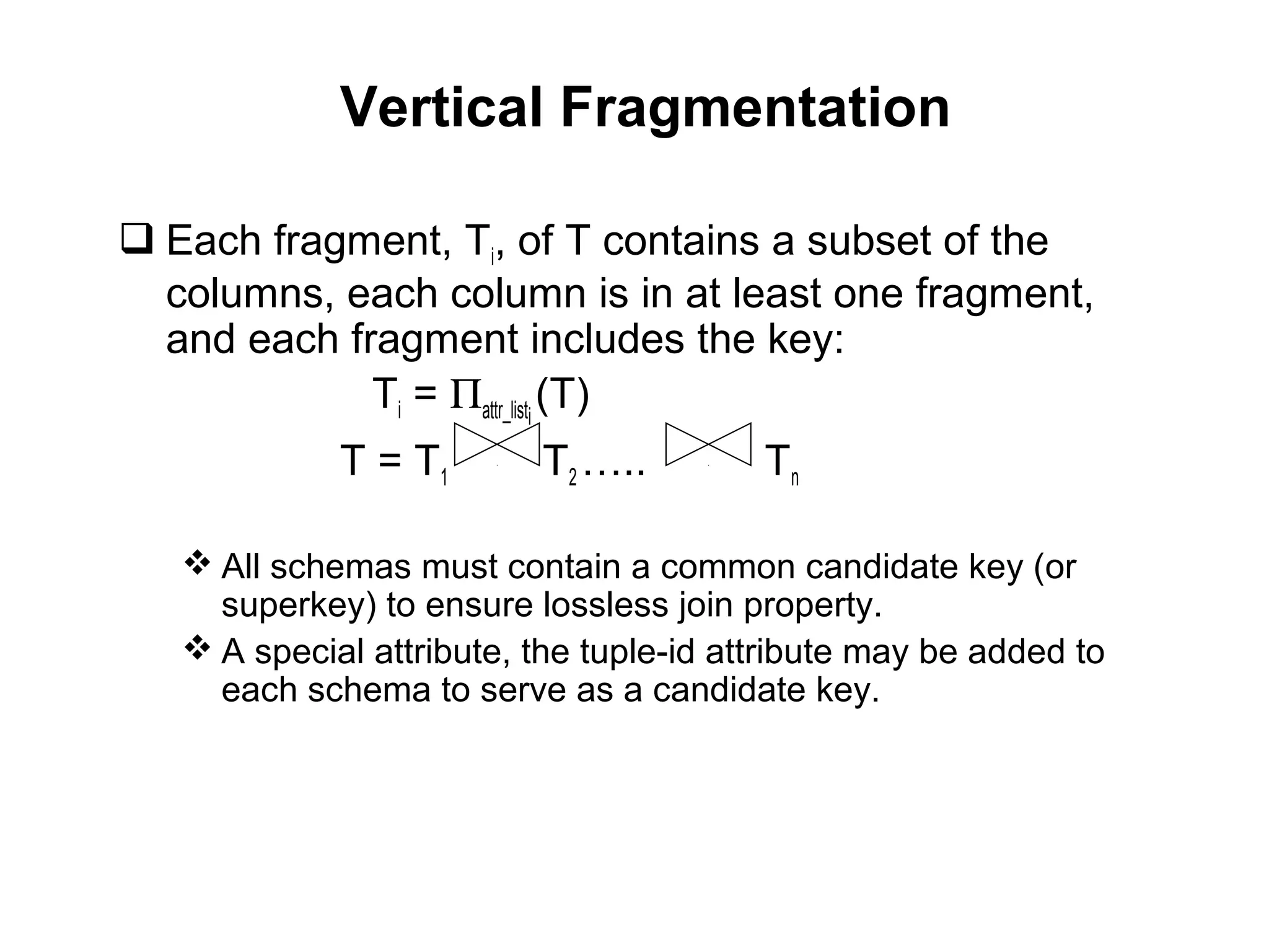 Vertical Fragmentation
 Each fragment, Ti, of T contains a subset of the
columns, each column is in at least one fragment,
and each fragment includes the key:
Ti = Πattr_listi
(T)
T = T1 T2 ….. Tn
 All schemas must contain a common candidate key (or
superkey) to ensure lossless join property.
 A special attribute, the tuple-id attribute may be added to
each schema to serve as a candidate key.
 