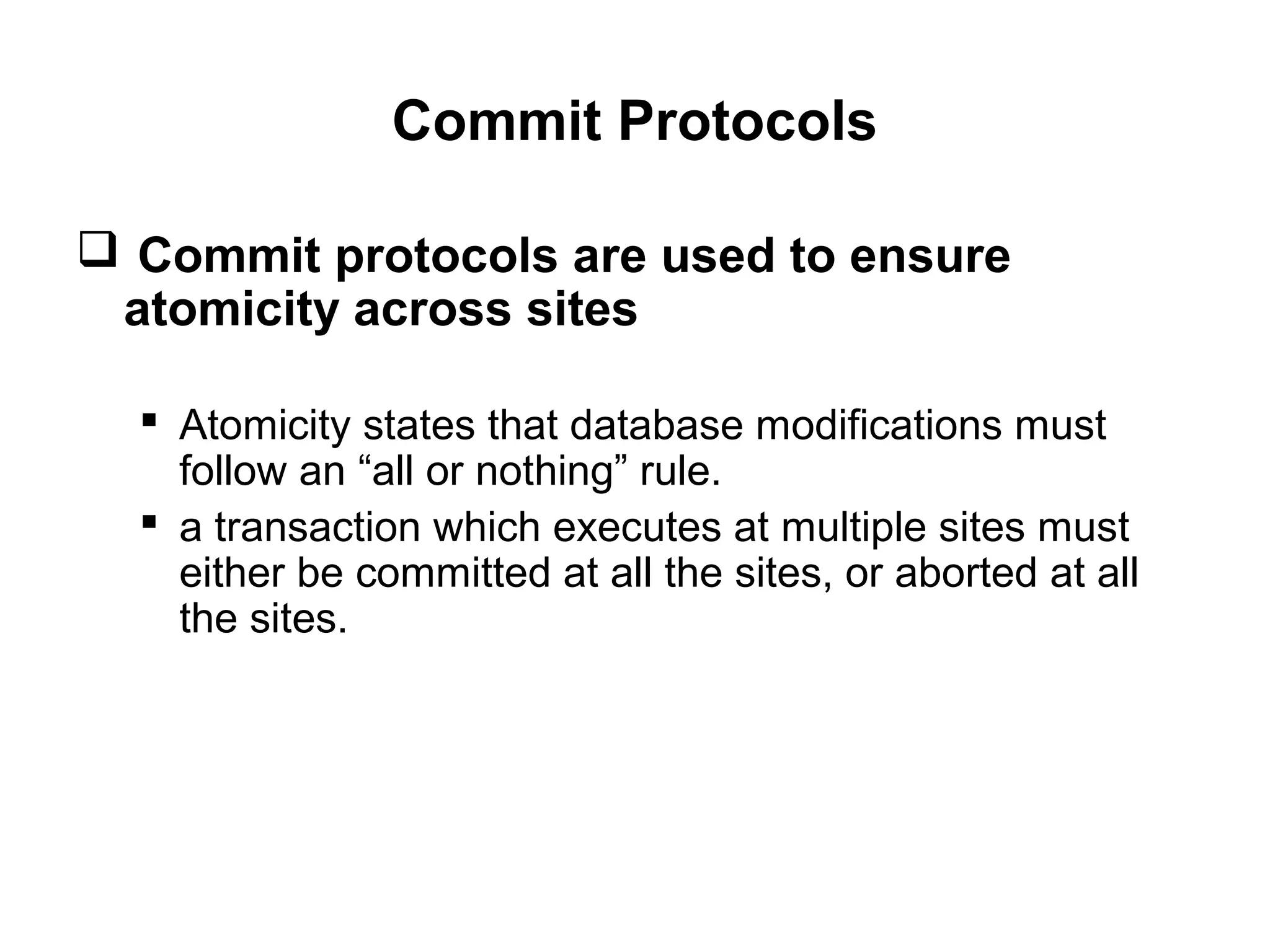 Commit Protocols
 Commit protocols are used to ensure
atomicity across sites
 Atomicity states that database modifications must
follow an “all or nothing” rule.
 a transaction which executes at multiple sites must
either be committed at all the sites, or aborted at all
the sites.
 