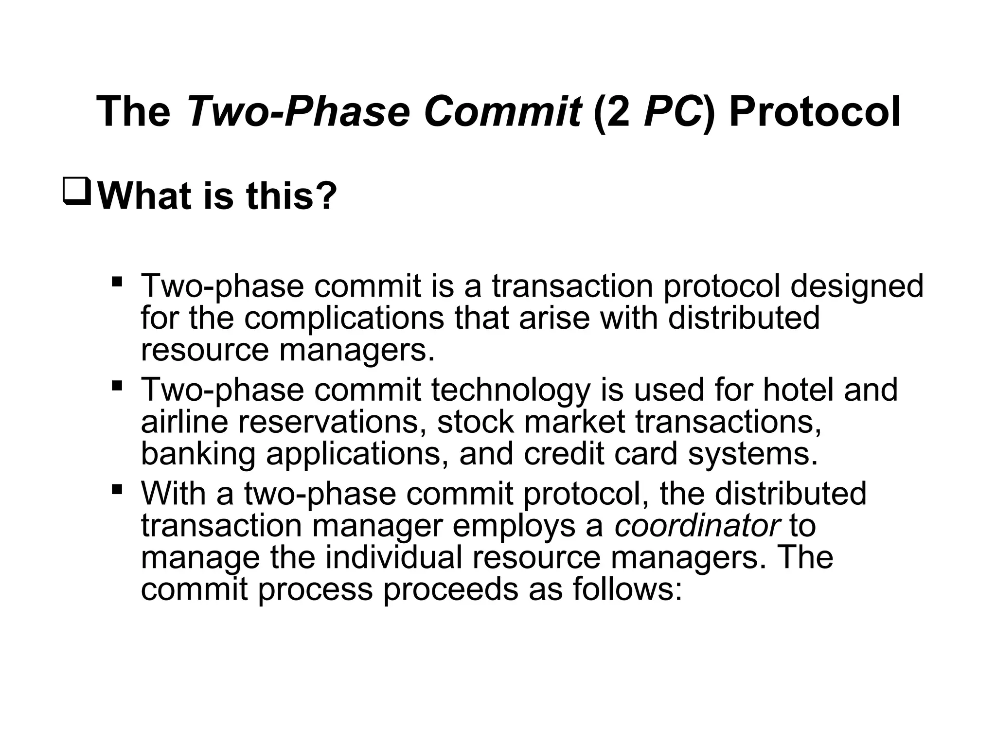 The Two-Phase Commit (2 PC) Protocol
What is this?
 Two-phase commit is a transaction protocol designed
for the complications that arise with distributed
resource managers.
 Two-phase commit technology is used for hotel and
airline reservations, stock market transactions,
banking applications, and credit card systems.
 With a two-phase commit protocol, the distributed
transaction manager employs a coordinator to
manage the individual resource managers. The
commit process proceeds as follows:
 