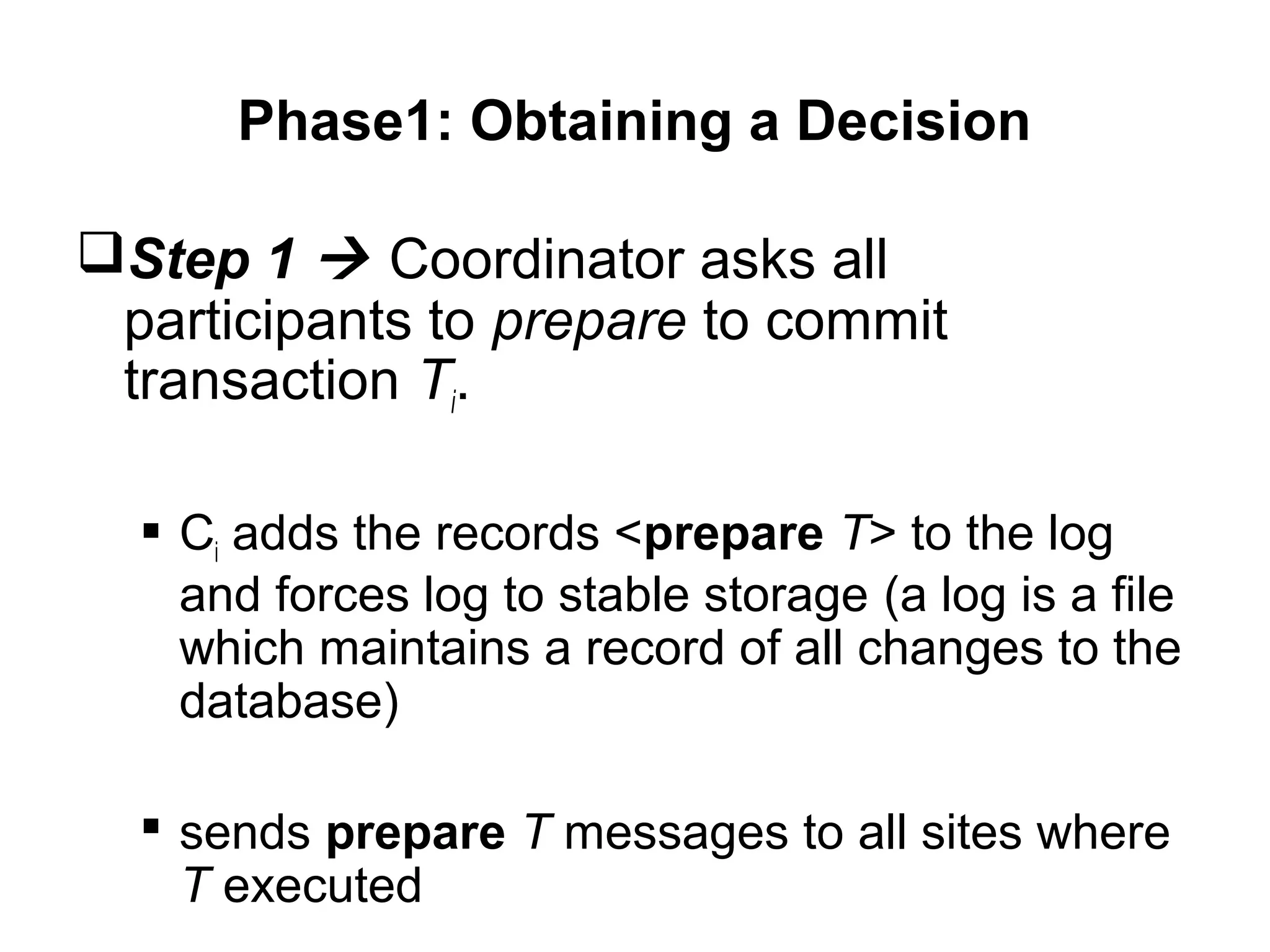 Phase1: Obtaining a Decision
Step 1  Coordinator asks all
participants to prepare to commit
transaction Ti.
 Ci adds the records <prepare T> to the log
and forces log to stable storage (a log is a file
which maintains a record of all changes to the
database)
 sends prepare T messages to all sites where
T executed
 