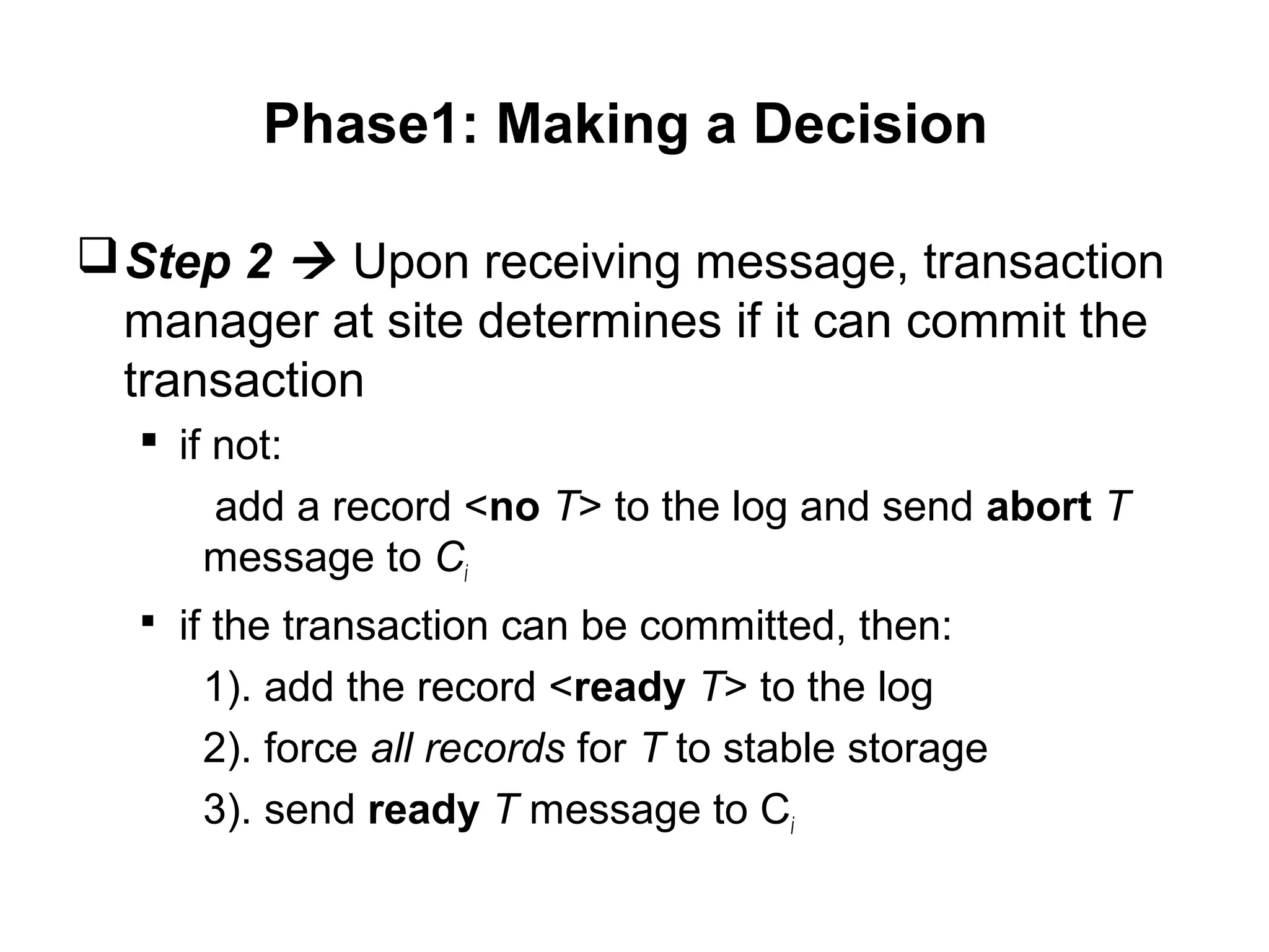 Phase1: Making a Decision
Step 2  Upon receiving message, transaction
manager at site determines if it can commit the
transaction
 if not:
add a record <no T> to the log and send abort T
message to Ci
 if the transaction can be committed, then:
1). add the record <ready T> to the log
2). force all records for T to stable storage
3). send ready T message to Ci
 