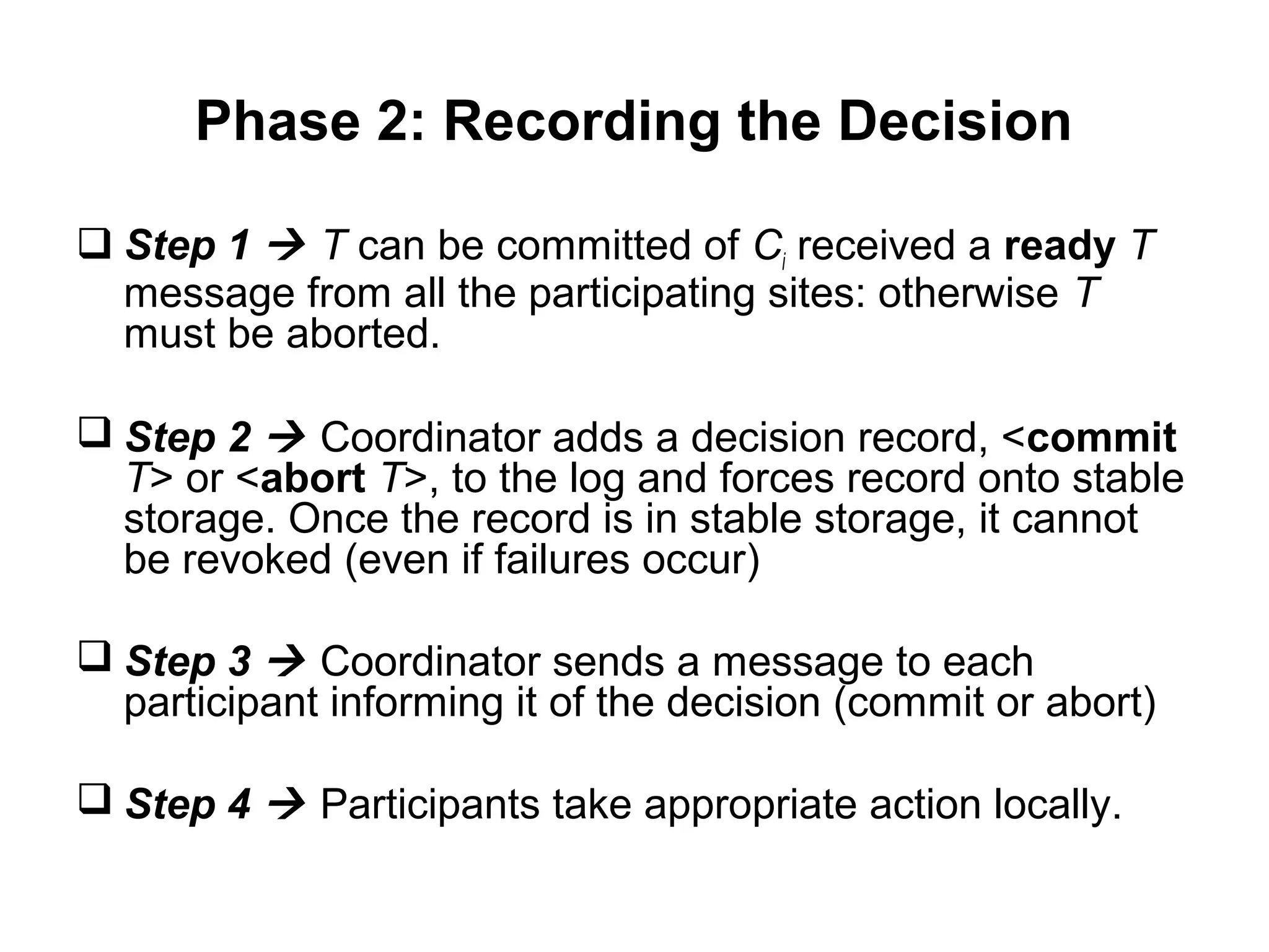 Phase 2: Recording the Decision
 Step 1  T can be committed of Ci received a ready T
message from all the participating sites: otherwise T
must be aborted.
 Step 2  Coordinator adds a decision record, <commit
T> or <abort T>, to the log and forces record onto stable
storage. Once the record is in stable storage, it cannot
be revoked (even if failures occur)
 Step 3  Coordinator sends a message to each
participant informing it of the decision (commit or abort)
 Step 4  Participants take appropriate action locally.
 