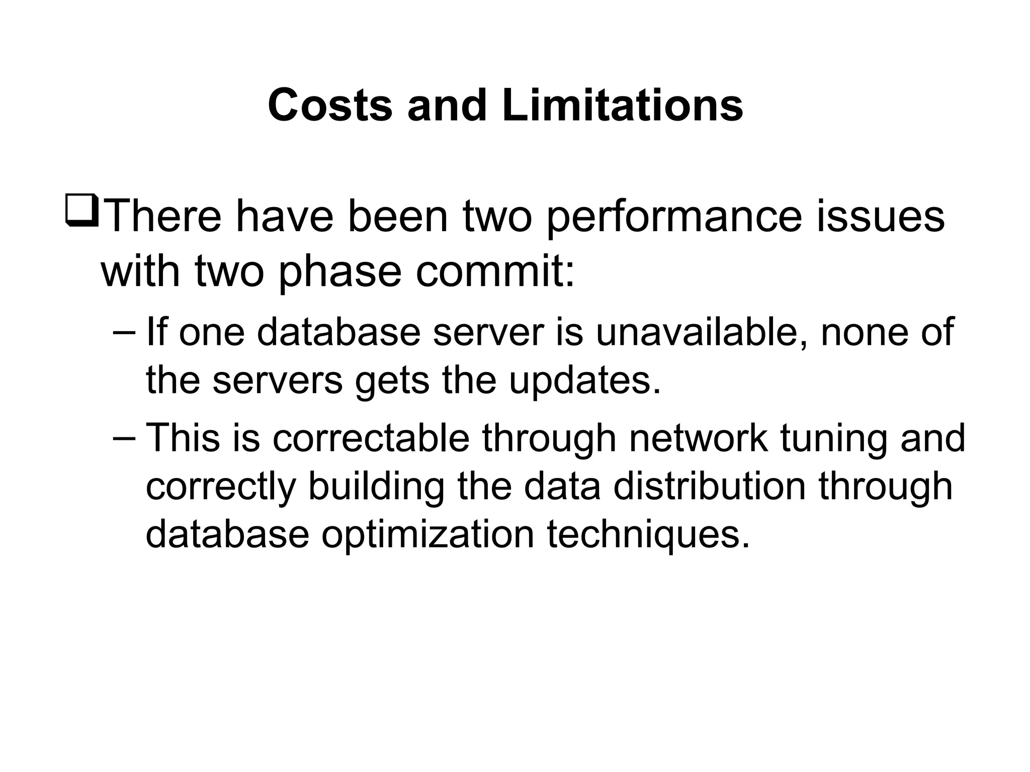 Costs and Limitations
There have been two performance issues
with two phase commit:
– If one database server is unavailable, none of
the servers gets the updates.
– This is correctable through network tuning and
correctly building the data distribution through
database optimization techniques.
 
