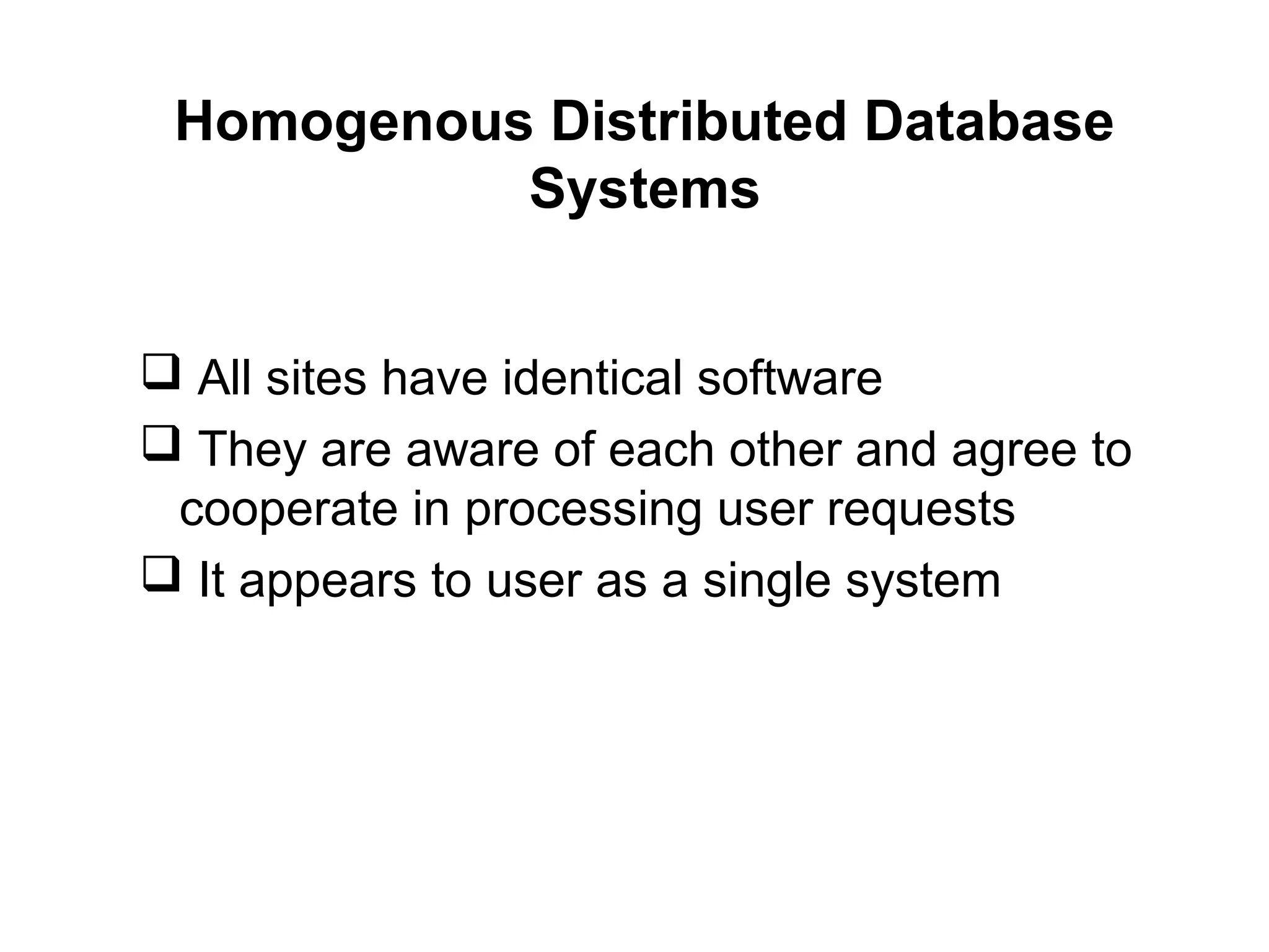 Homogenous Distributed Database
Systems
 All sites have identical software
 They are aware of each other and agree to
cooperate in processing user requests
 It appears to user as a single system
 