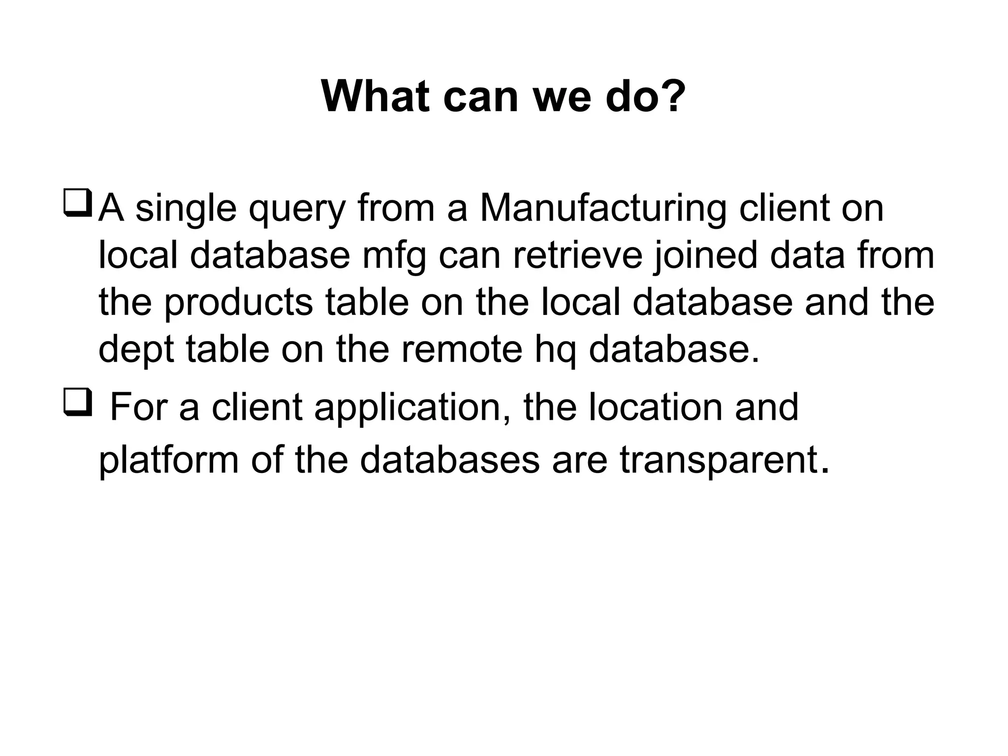 What can we do?
A single query from a Manufacturing client on
local database mfg can retrieve joined data from
the products table on the local database and the
dept table on the remote hq database.
 For a client application, the location and
platform of the databases are transparent.
 