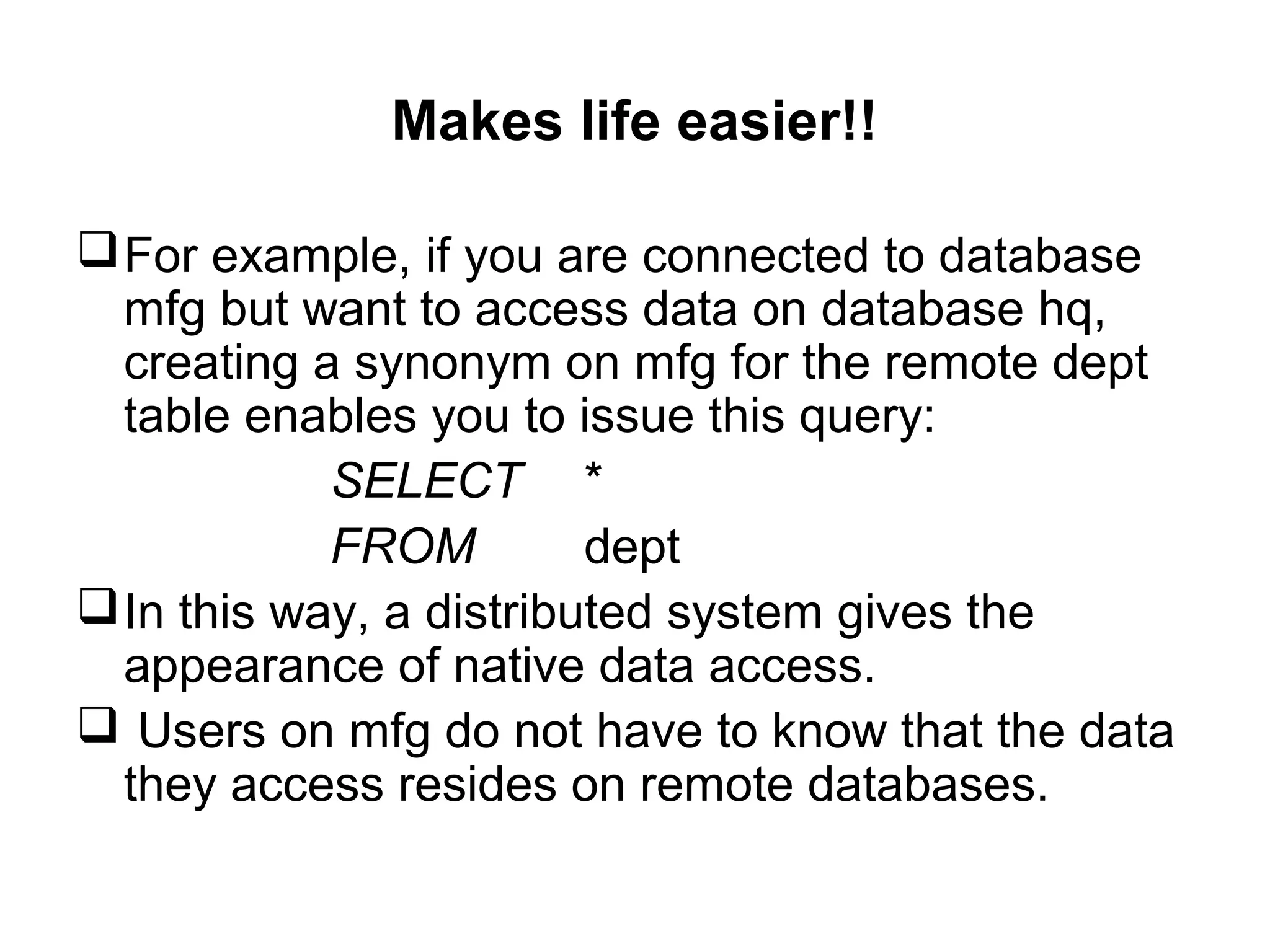 Makes life easier!!
For example, if you are connected to database
mfg but want to access data on database hq,
creating a synonym on mfg for the remote dept
table enables you to issue this query:
SELECT *
FROM dept
In this way, a distributed system gives the
appearance of native data access.
 Users on mfg do not have to know that the data
they access resides on remote databases.
 