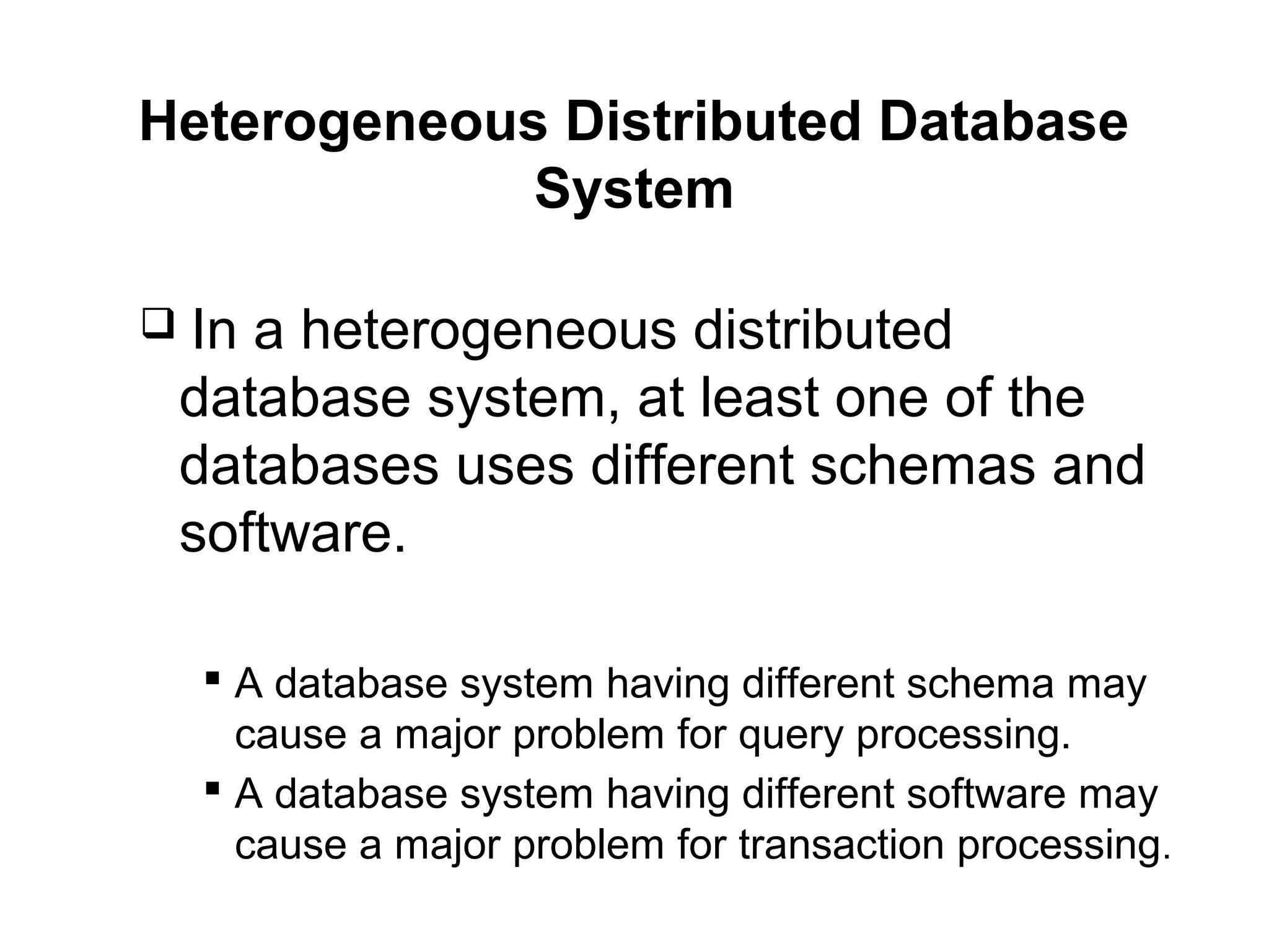 Heterogeneous Distributed Database
System
 In a heterogeneous distributed
database system, at least one of the
databases uses different schemas and
software.
 A database system having different schema may
cause a major problem for query processing.
 A database system having different software may
cause a major problem for transaction processing.
 