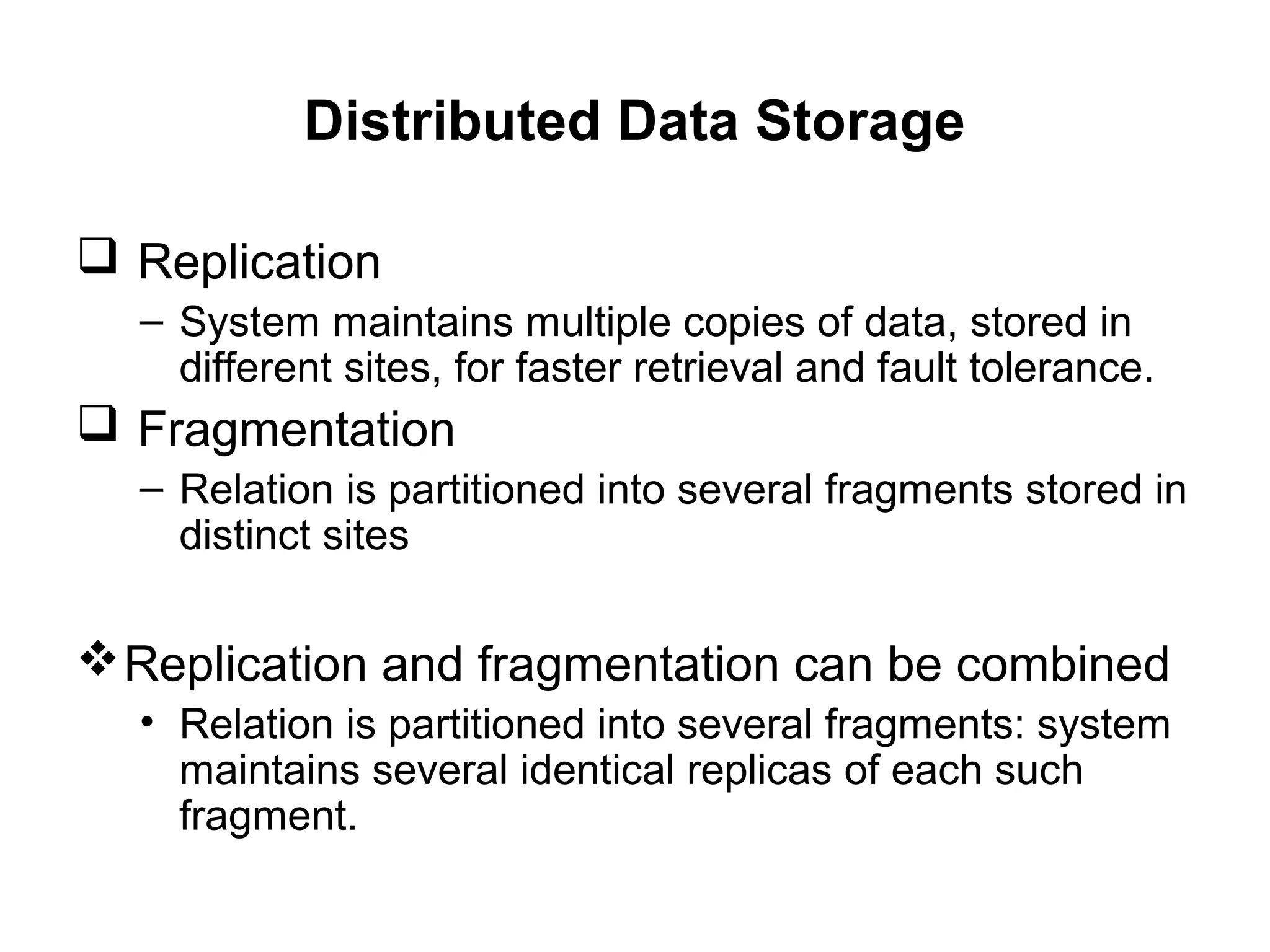 Distributed Data Storage
 Replication
– System maintains multiple copies of data, stored in
different sites, for faster retrieval and fault tolerance.
 Fragmentation
– Relation is partitioned into several fragments stored in
distinct sites
Replication and fragmentation can be combined
• Relation is partitioned into several fragments: system
maintains several identical replicas of each such
fragment.
 