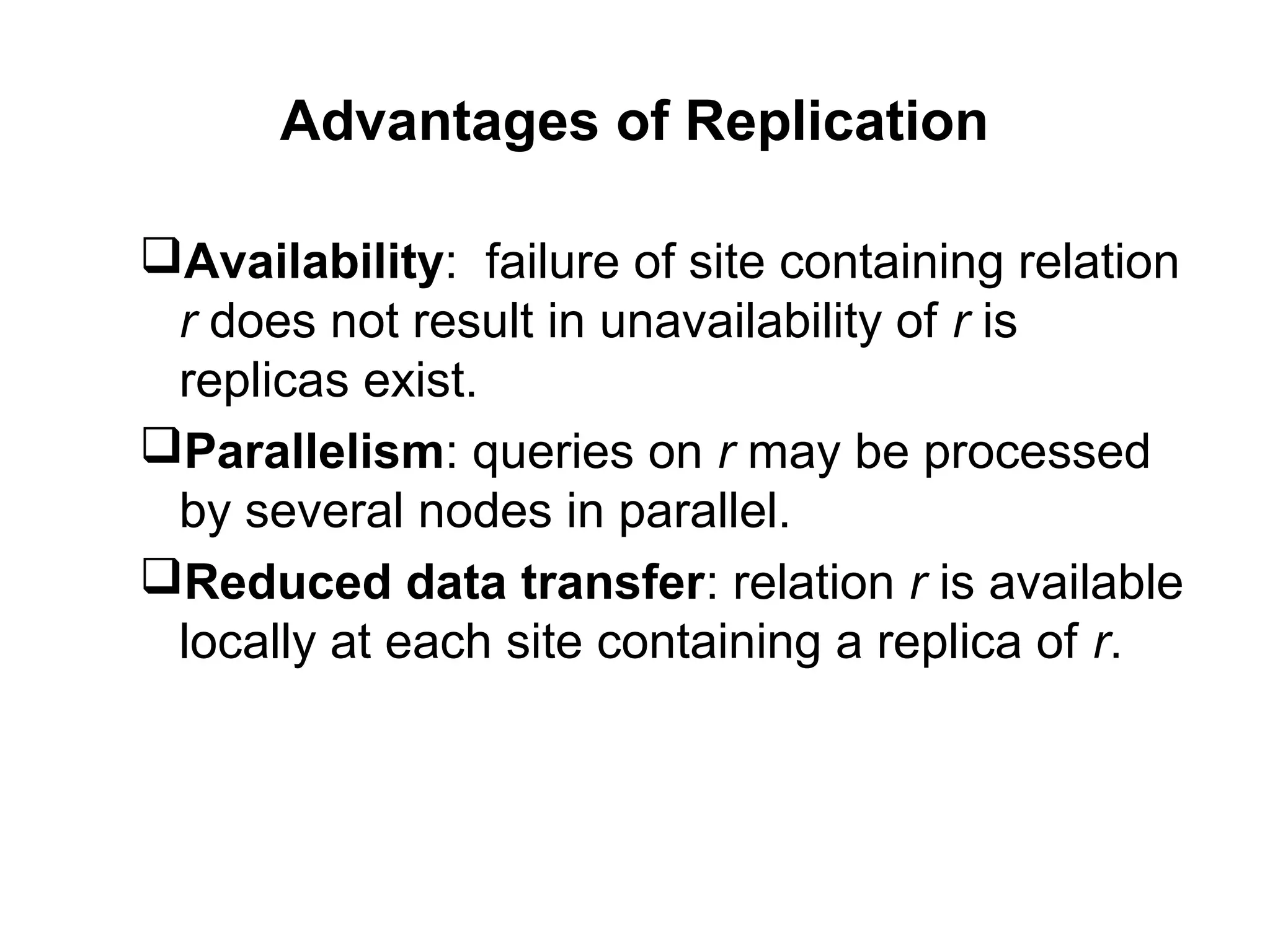 Advantages of Replication
Availability: failure of site containing relation
r does not result in unavailability of r is
replicas exist.
Parallelism: queries on r may be processed
by several nodes in parallel.
Reduced data transfer: relation r is available
locally at each site containing a replica of r.
 