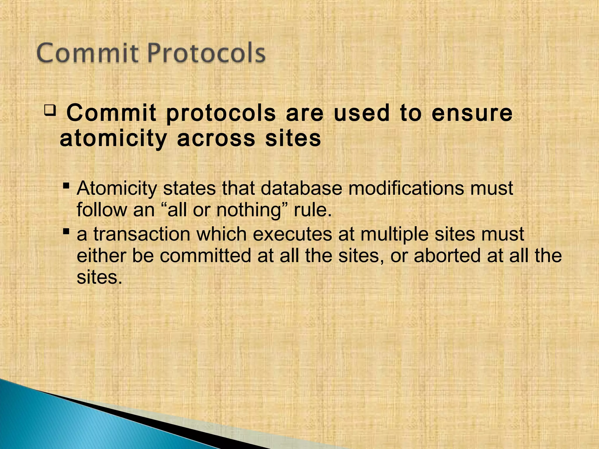  Commit protocols are used to ensure
atomicity across sites
 Atomicity states that database modifications must
follow an “all or nothing” rule.
 a transaction which executes at multiple sites must
either be committed at all the sites, or aborted at all the
sites.
 