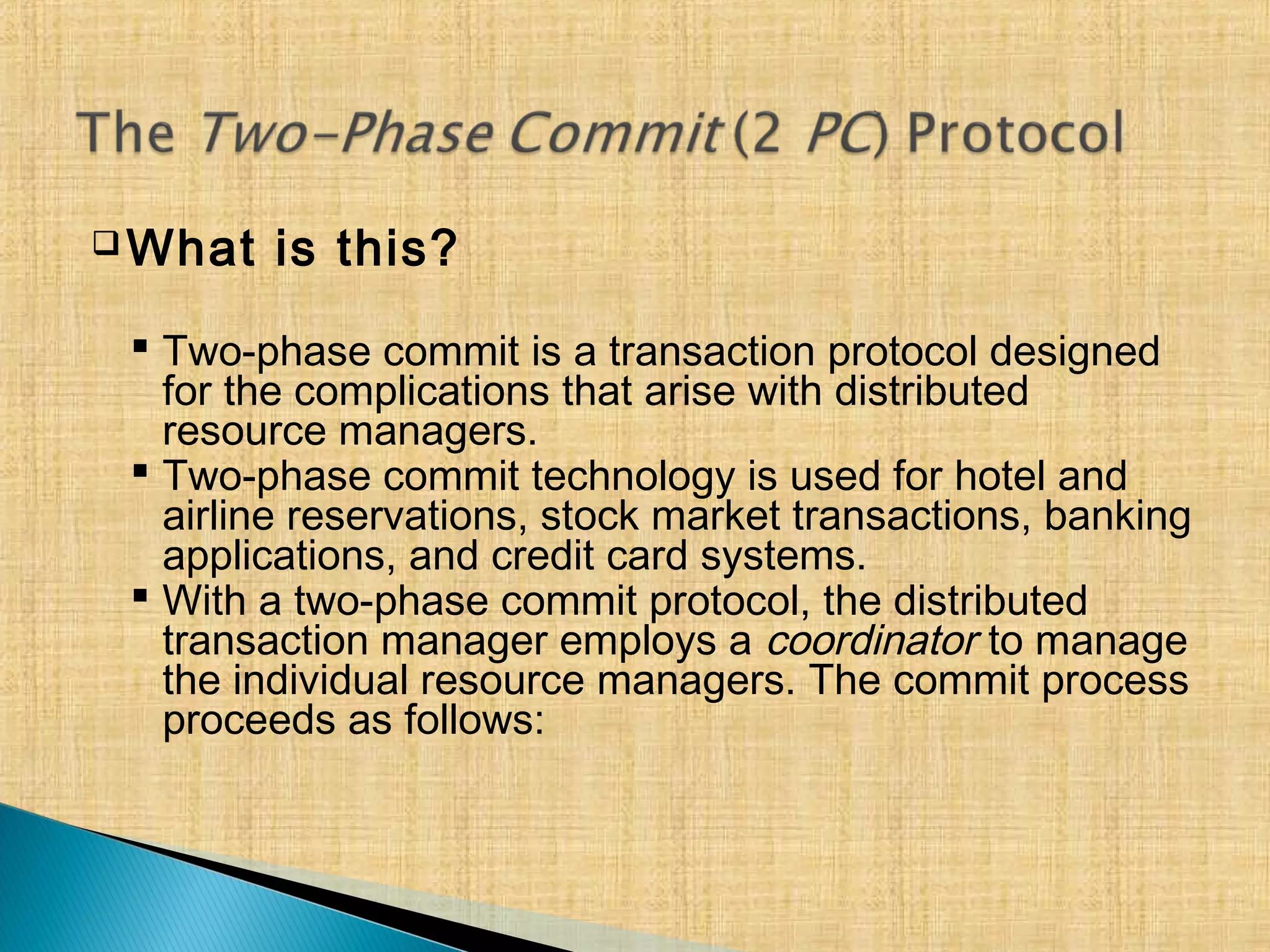  What is this?
 Two-phase commit is a transaction protocol designed
for the complications that arise with distributed
resource managers.
 Two-phase commit technology is used for hotel and
airline reservations, stock market transactions, banking
applications, and credit card systems.
 With a two-phase commit protocol, the distributed
transaction manager employs a coordinator to manage
the individual resource managers. The commit process
proceeds as follows:
 